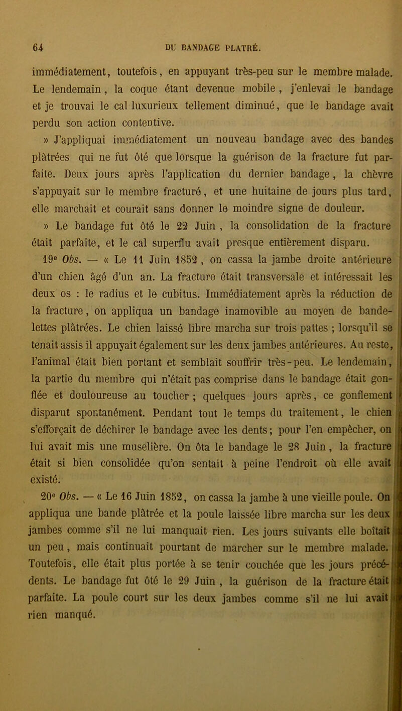 immédiatement, toutefois, en appuyant très-peu sur le membre malade. Le lendemain, la coque étant devenue mobile, j’enlevai le bandage et je trouvai le cal luxurieux tellement diminué, que le bandage avait perdu son action contentive. » J’appliquai immédiatement un nouveau bandage avec des bandes plâtrées qui ne fut ôté que lorsque la guérison de la fracture fut par- faite. Deux jours après l’application du dernier bandage, la chèvre s’appuyait sur le membre fracturé, et une huitaine de jours plus tard, elle marchait et courait sans donner le moindre signe de douleur. » Le bandage fut ôté le 22 Juin , la consolidation de la fracture était parfaite, et le cal superflu avait presque entièrement disparu. 19e Obs. — « Le 11 Juin 1S52 , on cassa la jambe droite antérieure d’un chien âgé d’un an. La fracture était transversale et intéressait les deux os : le radius et le cubitus. Immédiatement après la réduction de la fracture, on appliqua un bandage inamovible au moyen de bande- lettes plâtrées. Le chien laissé libre marcha sur trois pattes ; lorsqu’il se tenait assis il appuyait également sur les deux jambes antérieures. Au reste, l’animal était bien portant et semblait souffrir très-peu. Le lendemain, la partie du membre qui n’était pas comprise dans le bandage était gon- flée et douloureuse au toucher ; quelques jours après, ce gonflement disparut spontanément. Pendant tout le temps du traitement, le chien s’efforçait de déchirer le bandage avec les dents ; pour l’en empêcher, on lui avait mis une muselière. On ôta le bandage le 28 Juin, la fracture était si bien consolidée qu’on sentait à peine l’endroit où elle avait existé. 20° Obs. — « Le 16 Juin 1852, on cassa la jambe à une vieille poule. On appliqua une bande plâtrée et la poule laissée libre marcha sur les deux jambes comme s’il ne lui manquait rien. Les jours suivants elle boitait un peu, mais continuait pourtant de marcher sur le membre malade. Toutefois, elle était plus portée ù se tenir couchée que les jours précé- dents. Le bandage fut ôté le 29 Juin , la guérison de la fracture était parfaite. La poule court sur les deux jambes comme s’il ne lui avait t rien manqué.