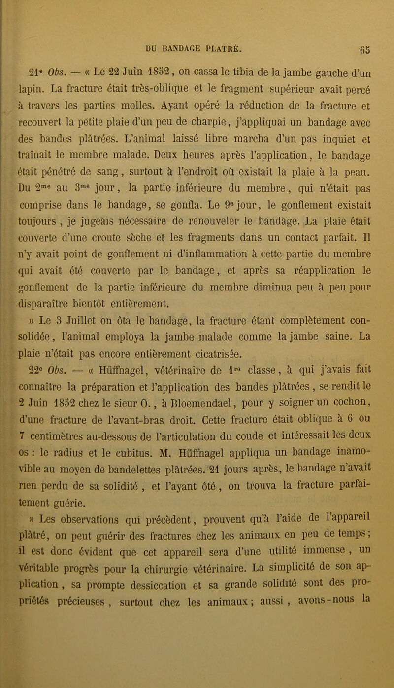 21e Obs. — « Le 22 Juin 1852, on cassa le tibia de la jambe gauche d’un lapin. La fracture était très-oblique et le fragment supérieur avait percé à travers les parties molles. Ayant opéré la réduction de la fracture et recouvert la petite plaie d’un peu de charpie, j’appliquai un bandage avec des bandes plâtrées. L’animal laissé libre marcha d’un pas inquiet et traînait le membre malade. Deux heures après l’application, le bandage était pénétré de sang, surtout à l’endroit où existait la plaie à la peau. Du 2me au 3me jour, la partie inférieure du membre, qui n’était pas comprise dans le bandage, se gonfla. Le 9e jour, le gonflement existait toujours , je jugeais nécessaire de renouveler le bandage. La plaie était couverte d’une croûte sèche et les fragments dans un contact parfait. Il n’y avait point de gonflement ni d’inflammation â cette partie du membre qui avait été couverte par le bandage, et après sa réapplication le gonflement de la partie inférieure du membre diminua peu à peu pour disparaître bientôt entièrement. » Le 3 Juillet on ôta le bandage, la fracture étant complètement con- solidée , l’animal employa la jambe malade comme la jambe saine. La plaie n’était pas encore entièrement cicatrisée. 22e Obs. — « Hüffnagel, vétérinaire de lra classe, â qui j’avais fait connaître la préparation et l’application des bandes plâtrées , se rendit le 2 Juin 1852 chez le sieur 0., â Bloemendael, pour y soigner un cochon, d’une fracture de l’avant-bras droit. Cette fracture était oblique à 6 ou 7 centimètres au-dessous de l’articulation du coude et intéressait les deux os : le radius et le cubitus. M. Hüffnagel appliqua un bandage inamo- vible au moyen de bandelettes plâtrées. 21 jours après, le bandage n’avait rien perdu de sa solidité , et l’ayant ôté, on trouva la fracture parfai- tement guérie. » Les observations qui précèdent, prouvent qu’â l’aide de l’appareil plâtré, on peut guérir des fractures chez les animaux en peu de temps ; il est donc évident que cet appareil sera d’une utilité immense , un véritable progrès pour la chirurgie vétérinaire. La simplicité de son ap- plication , sa prompte dessiccation et sa grande solidité sont des pro- priétés précieuses, surtout chez les animaux; aussi, avons-nous la