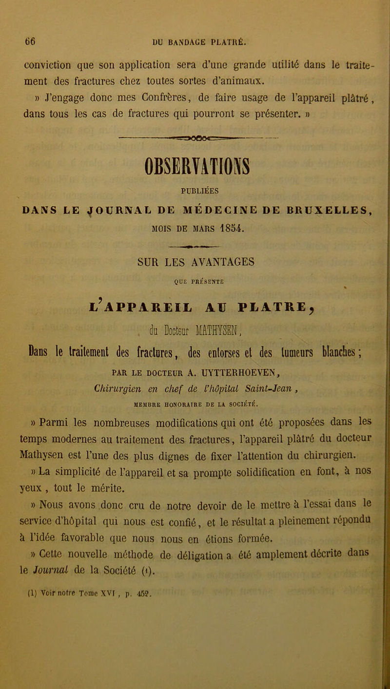 conviction que son application sera d’une grande utilité dans le traite- ment des fractures chez toutes sortes d’animaux. » J’engage donc mes Confrères, de faire usage de l’appareil plâtré, dans tous les cas de fractures qui pourront se présenter. » OBSERVATIONS PUBLIÉES DANS LE JOURNAL DE MÉDECINE DE BRUXELLES, MOIS DE MARS 1854. SUR LES AVANTAGES QUE PRÉSENTE % L?APPAREIL AU PLATRE, du Docteur MATHYSEN, Dans le traitement des fractures, des entorses et des tumeurs blanches ; PAR LE DOCTEUR A. UYTTERHOEVEN, Chirurgien en chef de l’hôpital Saint-Jean , MEMBRE HONORAIRE DE LA SOCIÉTÉ. » Parmi les nombreuses modifications qui ont été proposées dans les temps modernes au traitement des fractures, l’appareil plâtré du docteur Matliysen est l’une des plus dignes de fixer l’attention du chirurgien. » La simplicité de l’appareil et sa prompte solidification en font, à nos yeux , tout le mérite. » Nous avons donc cru de notre devoir de le mettre à l’essai dans le service d’hôpital qui nous est confié, et le résultat a pleinement répondu à l’idée favorable que nous nous en étions formée. » Cette nouvelle méthode de déligation a été amplement décrite dans le Journal de la Société 0). (1) Voir notre Tome XVI, p. 452.