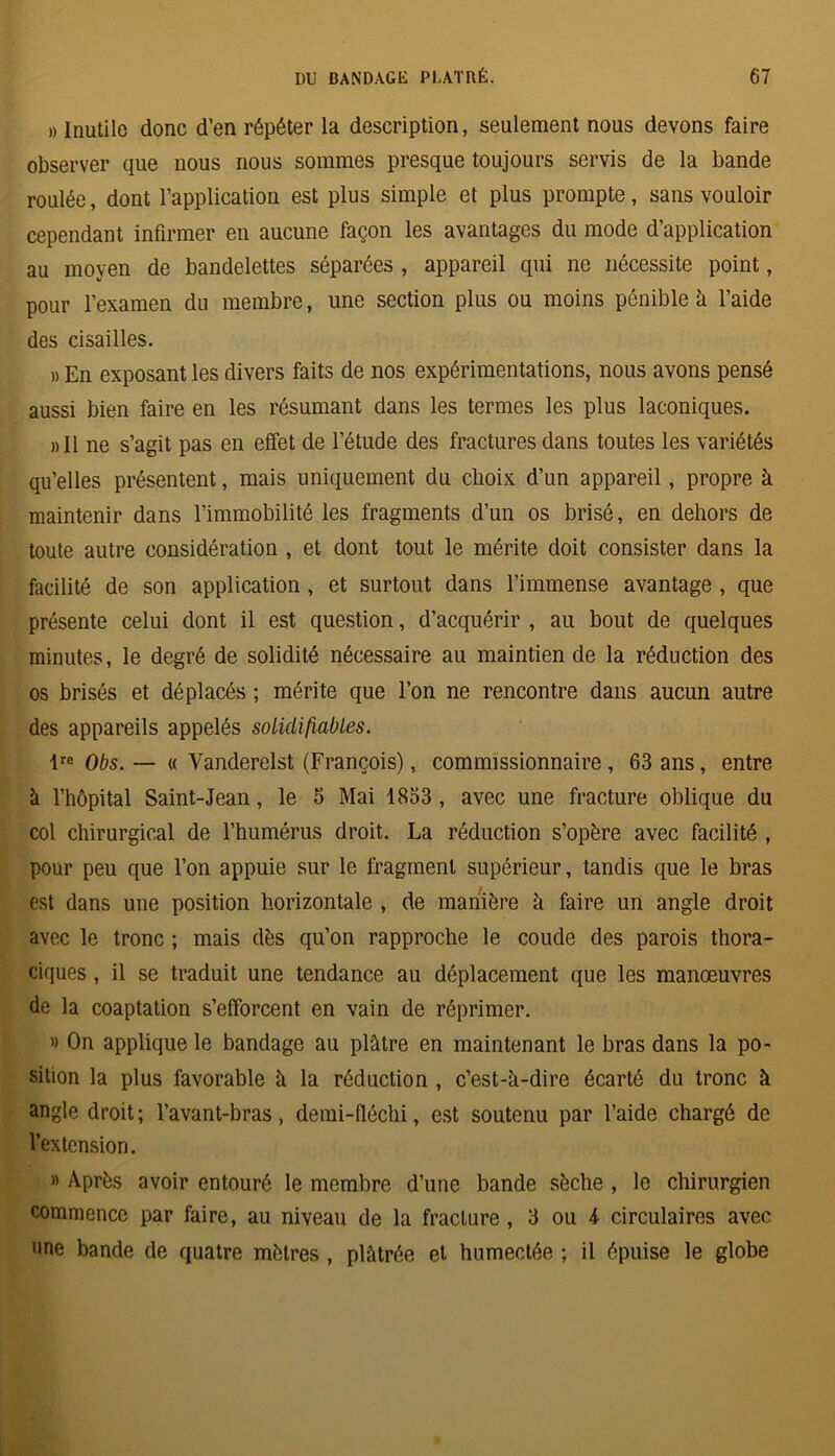 » Inutile donc d’en répéter la description, seulement nous devons faire observer que nous nous sommes presque toujours servis de la bande roulée, dont l’application est plus simple et plus prompte, sans vouloir cependant infirmer en aucune façon les avantages du mode d’application au moyen de bandelettes séparées , appareil qui ne nécessite point, pour l’examen du membre, une section plus ou moins pénible à l’aide des cisailles. » En exposant les divers faits de nos expérimentations, nous avons pensé aussi bien faire en les résumant dans les termes les plus laconiques. »11 ne s’agit pas en effet de l’étude des fractures dans toutes les variétés qu’elles présentent, mais uniquement du choix d’un appareil, propre à maintenir dans l’immobilité les fragments d’un os brisé, en dehors de toute autre considération , et dont tout le mérite doit consister dans la facilité de son application , et surtout dans l’immense avantage , que présente celui dont il est question, d’acquérir , au bout de quelques minutes, le degré de solidité nécessaire au maintien de la réduction des os brisés et déplacés ; mérite que l’on ne rencontre dans aucun autre des appareils appelés solidifiables. lre Obs. — « Vanderelst (François), commissionnaire , 63 ans, entre à l’hôpital Saint-Jean, le 5 Mai 1833 , avec une fracture oblique du col chirurgical de l’humérus droit. La réduction s’opère avec facilité , pour peu que l’on appuie sur le fragment supérieur, tandis que le bras est dans une position horizontale , de manière k faire un angle droit avec le tronc ; mais dès qu’on rapproche le coude des parois thora- ciques , il se traduit une tendance au déplacement que les manœuvres de la coaptation s’efforcent en vain de réprimer. » On applique le bandage au plâtre en maintenant le bras dans la po- sition la plus favorable à la réduction , c’est-à-dire écarté du tronc à angle droit; l’avant-bras, demi-fléchi, est soutenu par l’aide chargé de l’extension. » Après avoir entouré le membre d’une bande sèche , le chirurgien commence par faire, au niveau de la fracture, 3 ou k circulaires avec une bande de quatre mètres , plâtrée et humectée ; il épuise le globe