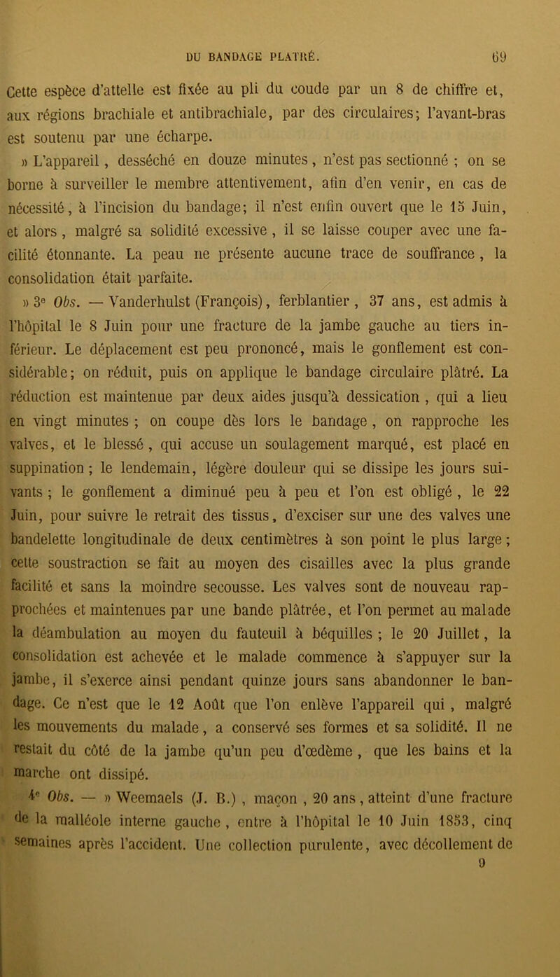 Cette espèce d’attelle est fixée au pli du coude par un 8 de chiffre et, aux régions brachiale et antibrachiale, par des circulaires; l’avant-bras est soutenu par une écharpe. )) L’appareil, desséché en douze minutes, n’est pas sectionné ; on se borne à surveiller le membre attentivement, afin d’en venir, en cas de nécessité, à l’incision du bandage; il n’est enfin ouvert que le 15 Juin, et alors, malgré sa solidité excessive, il se laisse couper avec une fa- cilité étonnante. La peau ne présente aucune trace de souffrance, la consolidation était parfaite. » 3° Obs. — Vanderhulst (François), ferblantier , 37 ans, est admis à l’hôpital le 8 Juin pour une fracture de la jambe gauche au tiers in- férieur. Le déplacement est peu prononcé, mais le gonflement est con- sidérable; on réduit, puis on applique le bandage circulaire plâtré. La réduction est maintenue par deux aides jusqu’à dessication , qui a lieu en vingt minutes ; on coupe dès lors le bandage , on rapproche les valves, et le blessé, qui accuse un soulagement marqué, est placé en suppination ; le lendemain, légère douleur qui se dissipe les jours sui- vants ; le gonflement a diminué peu à peu et l’on est obligé , le 22 Juin, pour suivre le retrait des tissus, d’exciser sur une des valves une bandelette longitudinale de deux centimètres à son point le plus large ; cette soustraction se fait au moyen des cisailles avec la plus grande facilité et sans la moindre secousse. Les valves sont de nouveau rap- prochées et maintenues par une bande plâtrée, et l’on permet au malade la déambulation au moyen du fauteuil à béquilles ; le 20 Juillet, la consolidation est achevée et le malade commence à s’appuyer sur la jambe, il s’exerce ainsi pendant quinze jours sans abandonner le ban- dage. Ce n’est que le 12 Août que l’on enlève l’appareil qui , malgré les mouvements du malade, a conservé ses formes et sa solidité. Il ne restait du côté de la jambe qu’un peu d’œdème , que les bains et la marche ont dissipé. Obs. — n Weemaels (J. B.) , maçon , 20 ans, atteint d’une fracture de la malléole interne gauche, entre à l’hôpital le 10 Juin 1853, cinq semaines après l’accident. Une collection purulente, avec décollement de 9