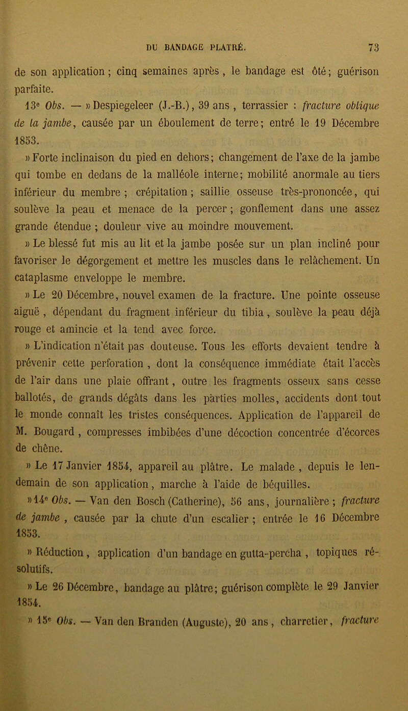 de son application ; cinq semaines après, le bandage est ôté ; guérison parfaite. 13e Obs. — r, Despiegeleer (J.-B.), 39 ans , terrassier : fracture oblique de La jambe, causée par un éboulement de terre; entré le 19 Décembre 1833. » Forte inclinaison du pied en dehors; changement de l’axe de la jambe qui tombe en dedans de la malléole interne; mobilité anormale au tiers inférieur du membre ; crépitation ; saillie osseuse très-prononcée, qui soulève la peau et menace de la percer ; gonflement dans une assez grande étendue ; douleur vive au moindre mouvement. » Le blessé fut mis au lit et la jambe posée sur un plan incliné pour favoriser le dégorgement et mettre les muscles dans le relâchement. Un cataplasme enveloppe le membre. « Le 20 Décembre, nouvel examen de la fracture. Une pointe osseuse aiguë , dépendant du fragment inférieur du tibia, soulève la peau déjà rouge et amincie et la tend avec force. » L’indication n’était pas douteuse. Tous les efforts devaient tendre à prévenir celle perforation , dont la conséquence immédiate était l’accès de l’air dans une plaie offrant, outre les fragments osseux sans cesse ballotés, de grands dégâts dans les parties molles, accidents dont tout le monde connaît les tristes conséquences. Application de l’appareil de M. Bougard , compresses imbibées d’une décoction concentrée d’écorces de chêne. » Le 17 Janvier 1854, appareil au plâtre. Le malade , depuis le len- demain de son application, marche à l’aide de béquilles. »14e0As. — Van den Bosch (Catherine), 56 ans, journalière; fracture de jambe , causée par la chute d’un escalier ; entrée le 16 Décembre 1853. » Réduction, application d’un bandage en gulta-percha , topiques ré- solutifs. » Le 26 Décembre, bandage au plâtre; guérison complète le 29 Janvier 1854. » 13e Obs. — Van den Branden (Auguste), 20 ans , charretier, fracture