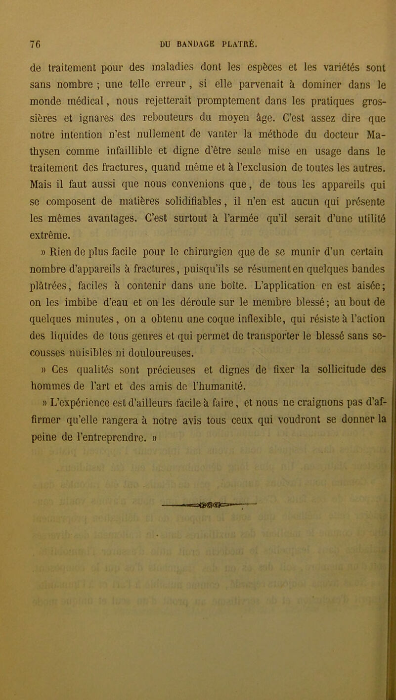 de traitement pour des maladies dont les espèces et les variétés sont sans nombre ; une telle erreur, si elle parvenait à dominer dans le monde médical, nous rejetterait promptement dans les pratiques gros- sières et ignares des rebouteurs du moyen âge. C’est assez dire que notre intention n’est nullement de vanter la méthode du docteur Ma- thysen comme infaillible et digne d’être seule mise en usage dans le traitement des fractures, quand même et à l’exclusion de toutes les autres. Mais il faut aussi que nous convenions que, de tous les appareils qui se composent de matières solidifiables, il n’en est aucun qui présente les mêmes avantages. C’est surtout à l’armée qu’il serait d’une utilité extrême. » Rien de plus facile pour le chirurgien que de se munir d’un certain nombre d’appareils à fractures, puisqu’ils se résument en quelques bandes plâtrées, faciles â contenir dans une boîte. L’application en est aisée; on les imbibe d’eau et on les déroule sur le membre blessé ; au bout de quelques minutes, on a obtenu une coque inflexible, qui résiste à l’action des liquides de tous genres et qui permet de transporter le blessé sans se- cousses nuisibles ni douloureuses. » Ces qualités sont précieuses et dignes de fixer la sollicitude des hommes de l’art et des amis de l’humanité. » L’expérience est d’ailleurs facile à faire, et nous ne craignons pas d’af- firmer qu’elle rangera à notre avis tous ceux qui voudront se donner la peine de l’entreprendre. »