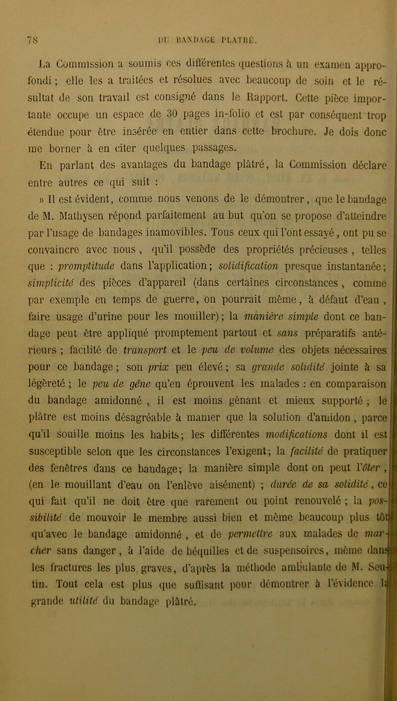 La Commission a soumis ces différentes questions h un examen appro- fondi ; elle les a traitées et résolues avec beaucoup de soin et le ré- sultat de son travail est consigné dans le Rapport. Cette pièce impor- tante occupe un espace de 30 pages in-folio et est par conséquent trop étendue pour être insérée en entier dans cette brochure. Je dois donc me borner à en citer quelques passages. En parlant des avantages du bandage plâtré, la Commission déclare entre autres ce qui suit : » Il est évident, comme nous venons de le démontrer, que le bandage \ de M. Mathysen répond parfaitement au but qu’on se propose d’atteindre j par l’usage de bandages inamovibles. Tous ceux qui l’ont essayé, ont pu se j convaincre avec nous , qu’il possède des propriétés précieuses , telles que : promptitude dans l’application; solidification presque instantanée; simplicité des pièces d’appareil (dans certaines circonstances , comme par exemple en temps de guerre, on pourrait même, à défaut d’eau, faire usage d’urine pour les mouiller); la manière simple dont ce ban- dage peut être appliqué promptement partout et sans préparatifs anté- rieurs ; facilité de transport et le peu de volume des objets nécessaires pour ce bandage ; son prix peu élevé ; sa grande solidité jointe à sa légèreté ; le peu de gêne qu’en éprouvent les malades : en comparaison du bandage amidonné , il est moins gênant et mieux supporté ; le plâtre est moins désagréable à manier que la solution d’amidon, parce qu’il souille moins les habits; les différentes modifications dont il est susceptible selon que les circonstances l’exigent; la facilité de pratiquer des fenêtres dans ce bandage; la manière simple dont on peut l'ôter , (en le mouillant d’eau on l’enlève aisément) ; durée de sa solidité, ce qui fait qu’il ne doit être que rarement ou point renouvelé ; la pos- sibilité de mouvoir le membre aussi bien et même beaucoup plus tôtllî qu’avec le bandage amidonné, et de permettre aux malades de roar-l cher sans danger, à l’aide de béquilles et de suspensoires, même dam I les fractures les plus graves, d’après la méthode ambulante de M. Seu-jM tin. Tout cela est plus que suffisant pour démontrer à l’évidence lafl grande utilité du bandage plâtré.