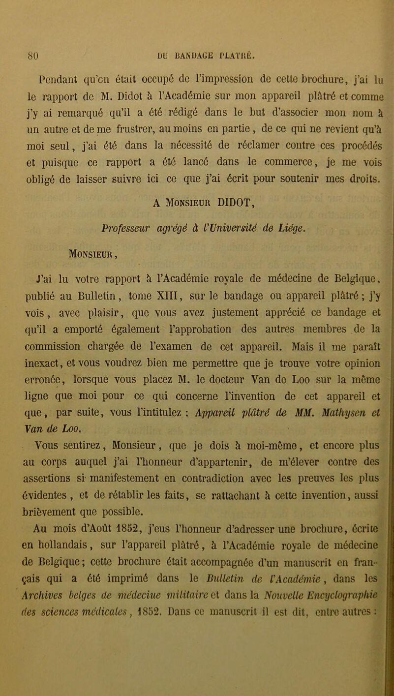 Pendant qu’on était occupé de l’impression de cette brochure, j’ai lu le rapport de M. Didot à l’Académie sur mon appareil plâtré et comme j’y ai remarqué qu’il a été rédigé dans le but d’associer mon nom à un autre et de me frustrer, au moins en partie , de ce qui ne revient qu’à moi seul, j’ai été dans la nécessité de réclamer contre ces procédés et puisque ce rapport a été lancé dans le commerce, je me vois obligé de laisser suivre ici ce que j’ai écrit pour soutenir mes droits. A Monsieur DIDOT, Professeur agrégé à L'Université de Liège. Monsieur , J’ai lu votre rapport à l’Académie royale de médecine de Belgique, publié au Bulletin, tome XIII, sur le bandage ou appareil plâtré; j’y vois, avec plaisir, que vous avez justement apprécié ce bandage et qu’il a emporté également l’approbation des autres membres de la commission chargée de l’examen de cet appareil. Mais il me paraît inexact, et vous voudrez bien me permettre que je trouve votre opinion erronée, lorsque vous placez M. le docteur Van de Loo sur la même ligne que moi pour ce qui concerne l’invention de cet appareil et que, par suite, vous l’intitulez : Appareil plâtré de MM. Mathysen et Van de Loo. Vous sentirez, Monsieur, que je dois à moi-même, et encore plus au corps auquel j’ai l’honneur d’appartenir, de m’élever contre des assertions si manifestement en contradiction avec les preuves les plus évidentes , et de rétablir les faits, se rattachant à cette invention, aussi brièvement que possible. Au mois d’Août 1852, j’eus l’honneur d’adresser une brochure, écrite en hollandais, sur l’appareil plâtré, à l’Académie royale de médecine de Belgique ; cette brochure était accompagnée d’un manuscrit en fran- çais qui a été imprimé dans le Bulletin de l'Académie, dans les Archives belges de médecine militaire et dans la Nouvelle Encyclographie des sciences médicales, 1852. Dans ce manuscrit il est dit, entre autres :