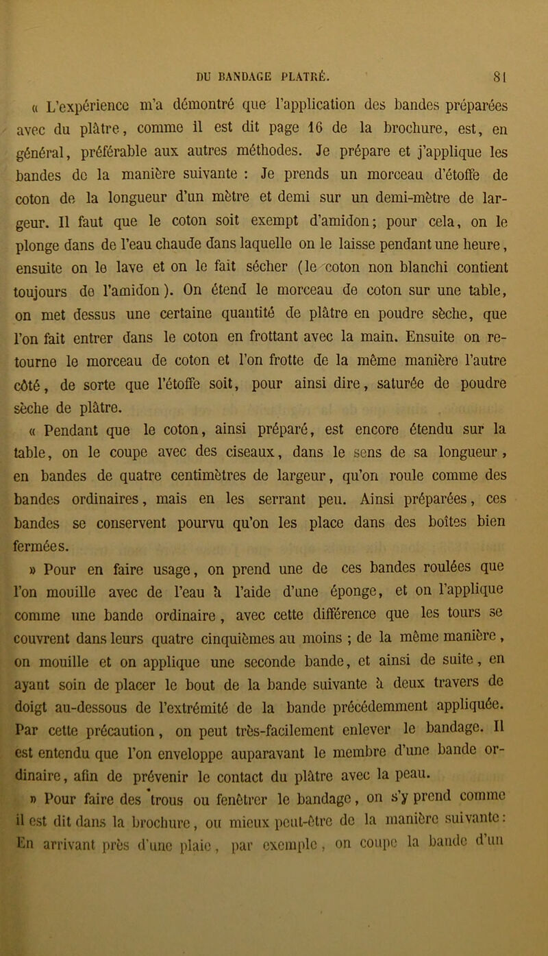 a L’expérience m’a démontré que l’application des bandes préparées avec du plâtre, comme il est dit page 16 de la brochure, est, en général, préférable aux autres méthodes. Je prépare et j’applique les bandes de la manière suivante : Je prends un morceau d’étoffe de coton de la longueur d’un mètre et demi sur un demi-mètre de lar- geur. Il faut que le coton soit exempt d’amidon; pour cela, on le plonge dans de l’eau chaude dans laquelle on le laisse pendant une heure, ensuite on le lave et on le fait sécher (le coton non blanchi contient toujours de l’amidon). On étend le morceau de coton sur une table, on met dessus une certaine quantité de plâtre en poudre sèche, que l’on fait entrer dans le coton en frottant avec la main. Ensuite on re- tourne le morceau de coton et l’on frotte de la même manière l’autre eêté, de sorte que l’étoffe soit, pour ainsi dire, saturée do poudre sèche de plâtre. « Pendant que le coton, ainsi préparé, est encore étendu sur la table, on le coupe avec des ciseaux, dans le sens de sa longueur , en bandes de quatre centimètres de largeur, qu’on roule comme des bandes ordinaires, mais en les serrant peu. Ainsi préparées, ces bandes se conservent pourvu qu’on les place dans des boîtes bien fermées. » Pour en faire usage, on prend une de ces bandes roulées que l’on mouille avec de l’eau h l’aide d’une éponge, et on l’applique comme une bande ordinaire, avec cette différence que les tours se couvrent dans leurs quatre cinquièmes au moins ; de la même manière , on mouille et on applique une seconde bande, et ainsi de suite, en ayant soin de placer le bout de la bande suivante â deux travers de doigt au-dessous de l’extrémité de la bande précédemment appliquée. Par cette précaution, on peut très-facilement enlever le bandage. Il est entendu que l’on enveloppe auparavant le membre d’une bande or- dinaire, afin de prévenir le contact du plâtre avec la peau. j> Pour faire des trous ou fenêtrer le bandage, on s’y prend comme il est dit dans la brochure, ou mieux peut-être de la manière suivante : En arrivant près d’une plaie, par exemple, on coupe la bande d un