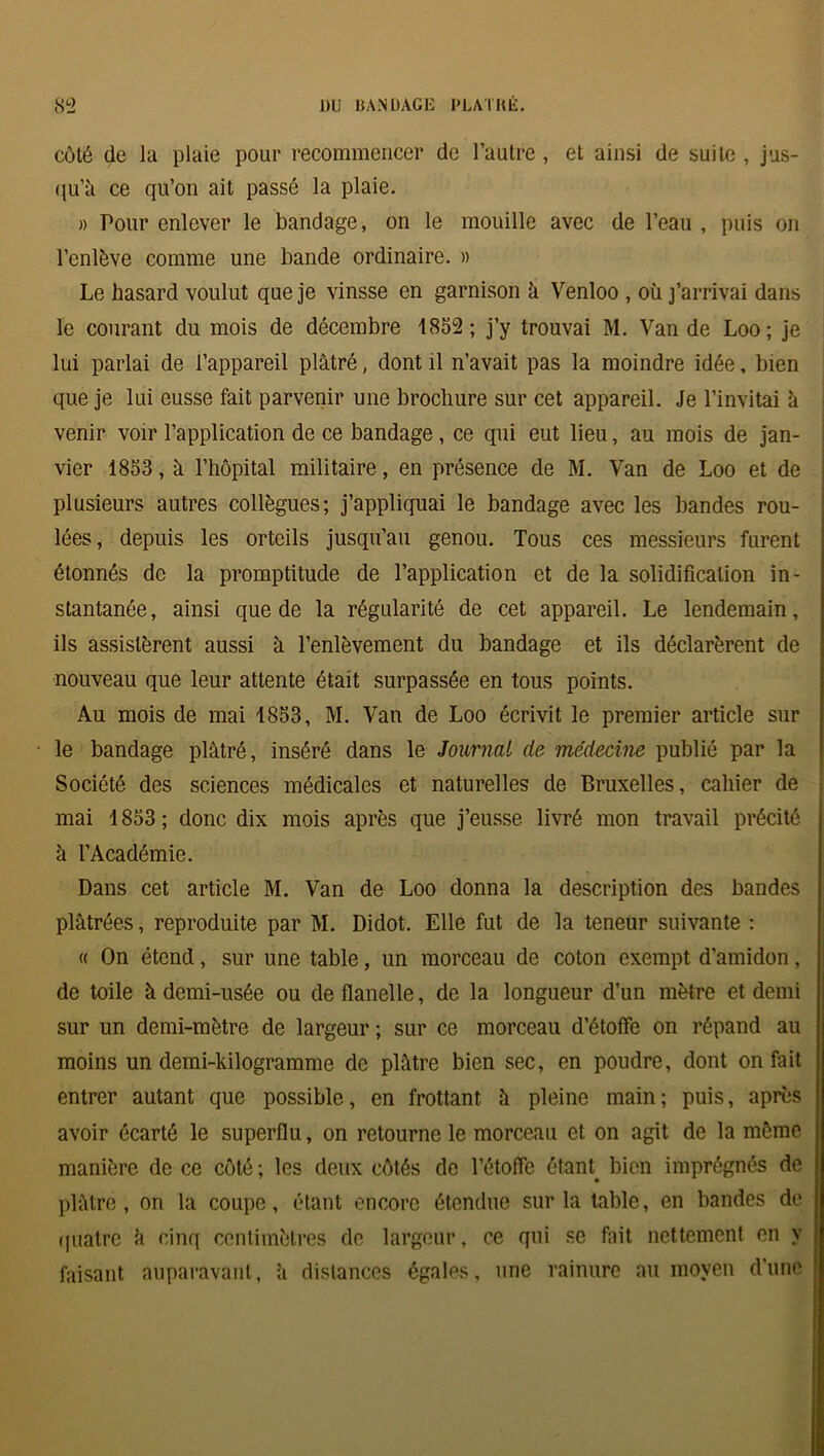 côté de la plaie pour recommencer de l’autre , et ainsi de suite , jus- qu'il ce qu’on ait passé la plaie. » Pour enlever le bandage, on le mouille avec de l’eau , puis on l’enlève comme une bande ordinaire. » Le hasard voulut que je vinsse en garnison h Venloo , où j’arrivai dans le courant du mois de décembre 1852; j’y trouvai M. Van de Loo; je lui parlai de l’appareil plâtré, dont il n’avait pas la moindre idée, bien que je lui eusse fait parvenir une brochure sur cet appareil. Je l’invitai à venir voir l’application de ce bandage, ce qui eut lieu, au mois de jan- vier 1853, â l’hôpital militaire, en présence de M. Van de Loo et de plusieurs autres collègues; j’appliquai le bandage avec les bandes rou- lées, depuis les orteils jusqu’au genou. Tous ces messieurs furent étonnés de la promptitude de l’application et de la solidification in- stantanée, ainsi que de la régularité de cet appareil. Le lendemain, ils assistèrent aussi à l’enlèvement du bandage et ils déclarèrent de nouveau que leur attente était surpassée en tous points. Au mois de mai 1853, M. Van de Loo écrivit le premier article sur le bandage plâtré, inséré dans le JournaL de médecine publié par la Société des sciences médicales et naturelles de Bruxelles, cahier de mai 1853; donc dix mois après que j’eusse livré mon travail précité à l’Académie. Dans cet article M. Van de Loo donna la description des bandes plâtrées, reproduite par M. Didot. Elle fut de la teneur suivante : « On étend, sur une table, un morceau de coton exempt d’amidon, de toile à demi-usée ou de flanelle, de la longueur d’un mètre et demi sur un demi-mètre de largeur ; sur ce morceau d’étoffe on répand au moins un demi-kilogramme de plâtre bien sec, en poudre, dont on fait entrer autant que possible, en frottant à pleine main; puis, après avoir écarté le superflu, on retourne le morceau et on agit de la môme manière de ce côté ; les deux côtés de l’étoffe étant, bien imprégnés de plâtre, on la coupe, étant encore étendue sur la table, en bandes de quatre â cinq centimètres de largeur, ce qui se fait nettement en y faisant auparavant, à distances égales, une rainure au moyen d’une