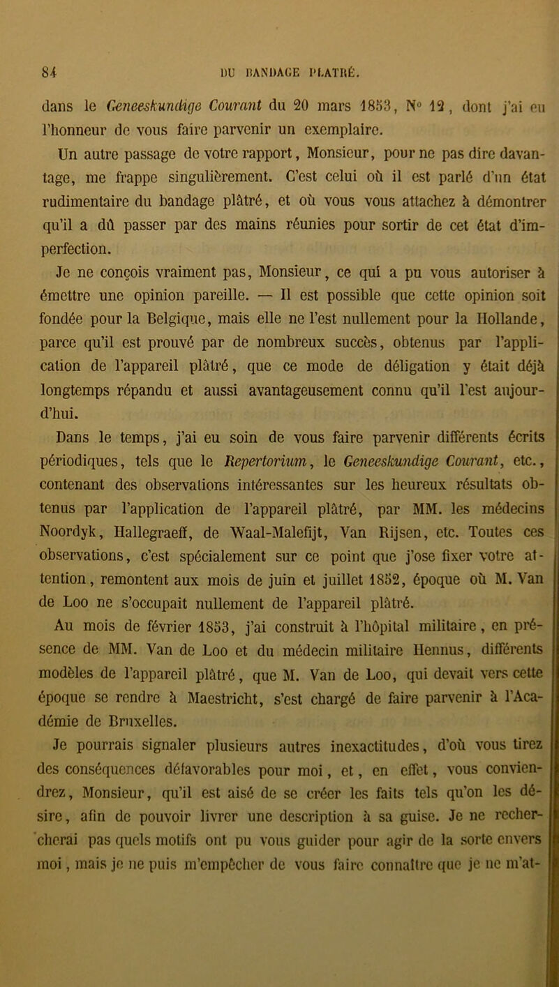 dans le Geneeskumkgo Courant du 20 mars 1853, N° 12, dont j’ai eu l’honneur de vous faire parvenir un exemplaire. Un autre passage de votre rapport, Monsieur, pour ne pas dire davan- tage, me frappe singulièrement. C’est celui où il est parlé d’un état rudimentaire du bandage plâtré, et où vous vous attachez à démontrer qu’il a dû passer par des mains réunies pour sortir de cet état d’im- perfection. Je ne conçois vraiment pas, Monsieur, ce qui a pu vous autoriser à émettre une opinion pareille. — Il est possible que cette opinion soit fondée pour la Belgique, mais elle ne l’est nullement pour la Hollande, parce qu’il est prouvé par de nombreux succès, obtenus par l’appli- cation de l’appareil plâtré, que ce mode de déligation y était déjà longtemps répandu et aussi avantageusement connu qu’il l’est aujour- d’hui. Dans le temps, j’ai eu soin de vous faire parvenir différents écrits périodiques, tels que le Repertorium, le Geneeskundige Courant, etc., contenant des observations intéressantes sur les heureux résultats ob- tenus par l’application de l’appareil plâtré, par MM. les médecins Noordyk, Ilallegraeff, de Waal-Malefijt, Van Rijsen, etc. Toutes ces observations, c’est spécialement sur ce point que j’ose fixer votre at- tention, remontent aux mois de juin et juillet 1852, époque où M. Van de Loo ne s’occupait nullement de l’appareil plâtré. Au mois de février 1853, j’ai construit à l’hôpital militaire, en pré- sence de MM. Van de Loo et du médecin militaire Ilennus, différents modèles de l’appareil plâtré, que M. Van de Loo, qui devait vers cette époque se rendre à Maestricht, s’est chargé de faire parvenir à l’Aca- démie de Bruxelles. Je pourrais signaler plusieurs autres inexactitudes, d’où vous tirez des conséquences défavorables pour moi, et, en effet, vous convien- drez, Monsieur, qu’il est aisé de se créer les faits tels qu’on les dé- sire, afin de pouvoir livrer une description à sa guise. Je ne recher- cherai pas quels motifs ont pu vous guider pour agir de la sorte envers moi, mais je ne puis m’empêcher de vous faire connaître que je ne m’at-