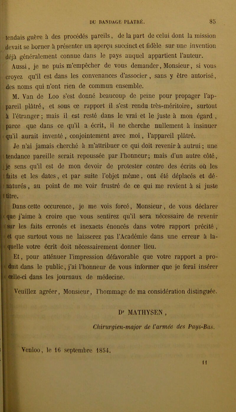 tendais guère à des procédés pareils, de la part de celui dont la mission devait se borner à présenter un aperçu succinct et fidèle sur une invention déjà généralement connue dans le pays auquel appartient l’auteur. Aussi, je ne puis m’empêcher de vous demander, Monsieur, si vous croyez qu’il est dans les convenances d’associer, sans y être autorisé, des noms qui n’ont rien de commun ensemble. M. Van de Loo s’est donné beaucoup de peine pour propager l’ap- pareil plâtré, et sous ce rapport il s’est rendu très-méritoire, surtout à l’étranger ; mais il est resté dans le vrai et le juste à mon égard , parce que dans ce qu’il a écrit, il ne cherche nullement à insinuer qu’il aurait inventé, conjointement avec moi, l’appareil plâtré. Je n’ai jamais cherché à m’atlribuer ce qui doit revenir à autrui ; une tendance pareille serait repoussée par l’honneur; mais d’un autre côté, je sens qu’il est de mon devoir de protester contre des écrits où les faits et les dates, et par suite l’objet même, ont été déplacés et dé- naturés , au point de me voir frustré de ce qui me revient à si juste * titre. Dans cette occurence, je me vois forcé, Monsieur, de vous déclarer que j’aime à croire que vous sentirez qu’il sera nécessaire de revenir sur les faits erronés et inexacts énoncés dans votre rapport précité , et que surtout vous ne laisserez pas l’Académie dans une erreur à la- quelle votre écrit doit nécessairement donner lieu. Et, pour atténuer l’impression défavorable que votre rapport a pro- duit dans le public, j’ai l’honneur de vous informer que je ferai insérer ■ celle-ci dans les journaux de médecine. Veuillez agréer, Monsieur, l’hommage de ma considération distinguée. Dr MATHYSEN , Chirurgien-major lie L'armée des Pays-Bas. ) Venloo, le 16 septembre 1854.