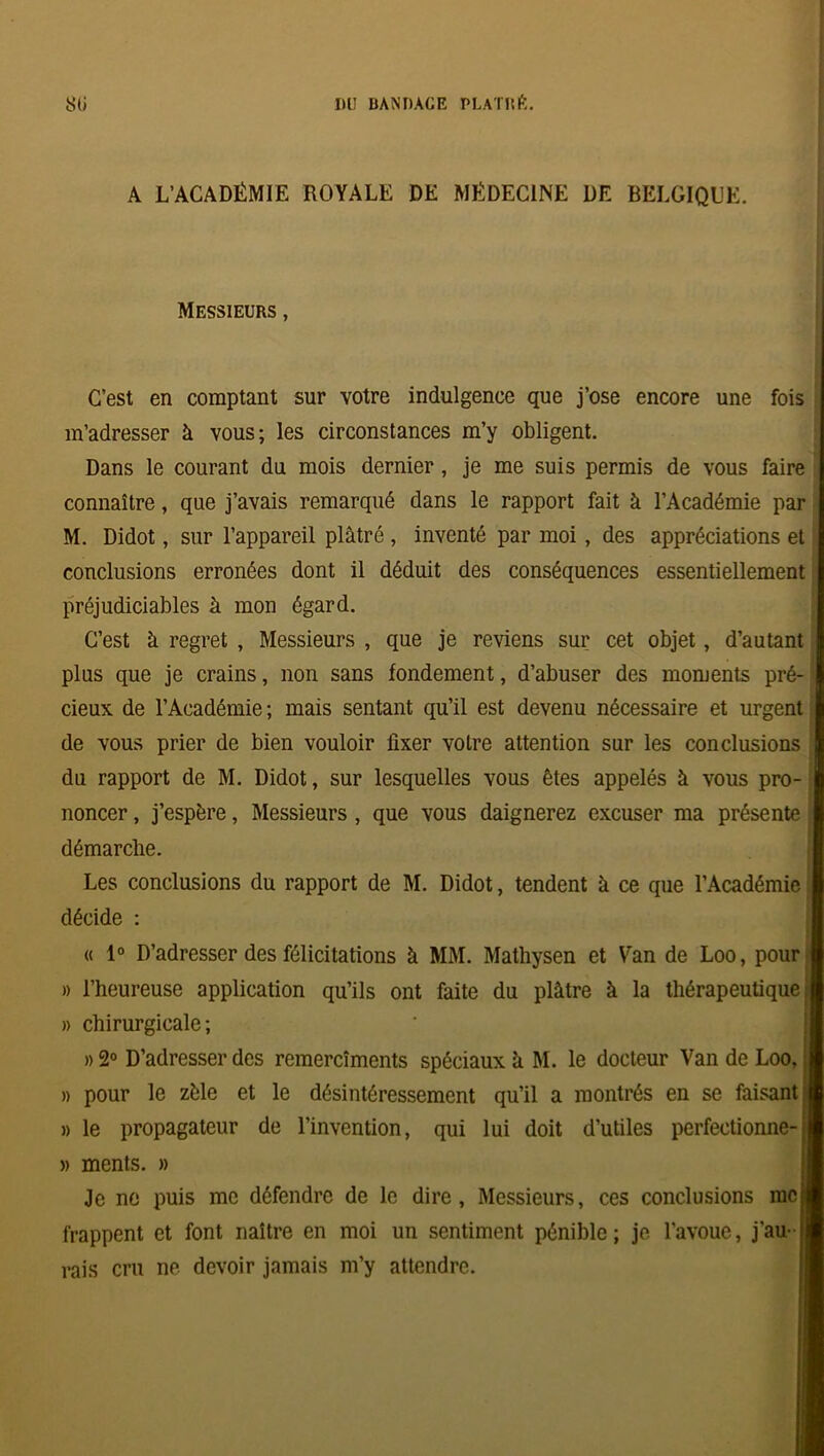 A L’ACADÉMIE ROYALE DE MÉDECINE DE BELGIQUE. Messieurs , C’est en comptant sur votre indulgence que j’ose encore une fois m’adresser k vous; les circonstances m’y obligent. Dans le courant du mois dernier , je me suis permis de vous faire connaître, que j’avais remarqué dans le rapport fait à l’Académie par M. Didot, sur l’appareil plâtré, inventé par moi, des appréciations et conclusions erronées dont il déduit des conséquences essentiellement préjudiciables à mon égard. C’est k regret , Messieurs , que je reviens sur cet objet, d’autant plus que je crains, non sans fondement, d’abuser des moments pré- * cieux de l’Académie; mais sentant qu’il est devenu nécessaire et urgent de vous prier de bien vouloir fixer voire attention sur les conclusions du rapport de M. Didot, sur lesquelles vous êtes appelés à vous pro- noncer , j’espère, Messieurs , que vous daignerez excuser ma présente démarche. Les conclusions du rapport de M. Didot, tendent k ce que l’Académie décide : « 1° D’adresser des félicitations k MM. Mathysen et Van de Loo, pour » l’heureuse application qu’ils ont faite du plâtre k la thérapeutique: » chirurgicale; » 2° D’adresser des remercîments spéciaux k M. le docteur Van de Loo, » pour le zèle et le désintéressement qu’il a montrés en se faisant;! » le propagateur de l’invention, qui lui doit d’utiles perfectionne-il » ments. » Je ne puis me défendre de le dire, Messieurs, ces conclusions mci frappent et font naître en moi un sentiment pénible; je l'avoue, j’au- j| rais cru ne devoir jamais m’y attendre.