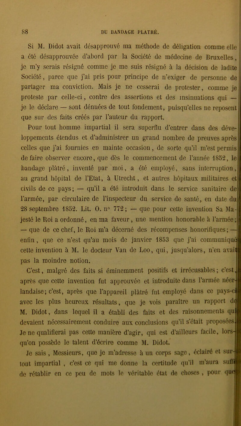 Si M. Didot avait désapprouvé ma méthode de déligation comme elle a été désapprouvée d’abord par la Société de médecine de Bruxelles, je m’y serais résigné comme je me suis résigné à la décision de ladite Société, parce que j’ai pris pour principe de n’exiger de personne de partager ma conviction. Mais je ne cesserai de protester, comme je proteste par celle-ci, contre des assertions et des insinuations qui — je le déclare — sont dénuées de tout fondement, puisqu’elles ne reposent que sur des faits créés par l’auteur du rapport. Pour tout homme impartial il sera superflu d’entrer dans des déve- loppements étendus et d’administrer un grand nombre de preuves après celles que j’ai fournies en mainte occasion, de sorte qu’il m’est permis défaire observer encore, que dès le commencement de l’année 1852, le bandage plâtré, inventé par moi, a été employé, sans interruption, au grand hôpital de l’Etat, à Utrecht, et autres hôpitaux militaires et civils de ce pays; — qu’il a été introduit dans le service sanitaire de l’armée, par circulaire de l’inspecteur du service de santé, en date du 28 septembre 1852. Lit. O. n° 772; — que pour cette invention Sa Ma- jesté le Roi a ordonné, en ma faveur, une mention honorable à l’armée ; — que de ce chef, le Roi m’a décerné des récompenses honorifiques ; enfin, que ce n’est qu’au mois de janvier 1853 que j’ai communiqué cette invention à M. le docteur Van de Loo, qui, jusqu’alors, n’en avai pas la moindre notion. C’est, malgré des faits si éminemment positifs et irrécusables ; c’est après que cette invention fut approuvée et introduite dans l’armée néer landaise; c’est, après que l’appareil plâtré fut employé dans ce pays-c avec les plus heureux résultats, que je vois paraître un rapport d<| M. Didot, dans lequel il a établi des faits et des raisonnements qu devaient nécessairement conduire aux conclusions qu’il s’était proposées Je ne qualifierai pas cette manière d’agir, qui est d’ailleurs facile, lors- qu’on possède le talent d’écrire comme M. Didot. Je sais, Messieurs, que je m’adresse à un corps sage, éclairé et sur-j tout impartial , c’est ce qui me donne la certitude qu’il m’aura su de rétablir en ce peu de mots le véritable état de choses , pour qu