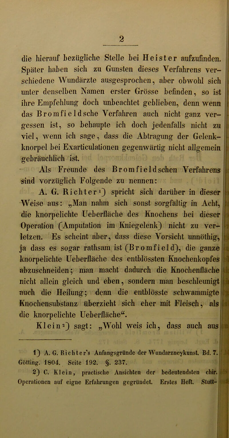 die hierauf bezügliche Stelle bei Heister aufzufinden. Später haben sich zu Gunsten dieses Verfahrens ver- schiedene Wundärzte ausgesprochen, aber obwohl sich unter denselben Namen erster Grösse befinden, so ist ihre Empfehlung doch unbeachtet geblieben, denn wenn das Bromfielösche Verfahren auch nicht ganz ver- gessen ist, so behaupte ich doch jedenfalls nicht zu viel, wenn ich sage, dass die Abtragung der Gelenk- knorpel hei Exarticulationen gegenwärtig nicht allgemein gebräuchlich ist. Als Freunde des Bromfieldschen Verfahrens sind vorzüglich Folgende zu nennen: A. G. Richter1} spricht sich darüber in dieser Weise aus: „Man nahm sich sonst sorgfältig in Acht, die knorpelichte Ueherfläche des Knochens bei dieser Operation £ Amputation im Kniegelenk) nicht zu ver- letzen. Es scheint aber, dass diese Vorsicht unnöthig, \ ja dass es sogar rathsam ist fBromfield), die ganze % knorpelichte Ueherfläche des enthlössten Knochenkopfes abzuschneiden; man macht dadurch die Knochenfläche t nicht allein gleich und eben, sondern man beschleunigt! auch die Heilung; denn die entblösste schwammigte Knochensubslanz überzieht sich eher mit Fleisch, als i die knorpelichte Ueherfläche“. Klein2) sagt: „Wohl weis ich, dass auch aus 1) A. G. Richter’s Anfangsgründe der Wundarzneykunst. Bd. 7. Gotting. 1804. Seite 192. §. 237. 2) C. Klein, practische Ansichten der bedeutendsten chir. Operationen auf eigne Erfahrungen gegründet. Erstes Heft. Slult-