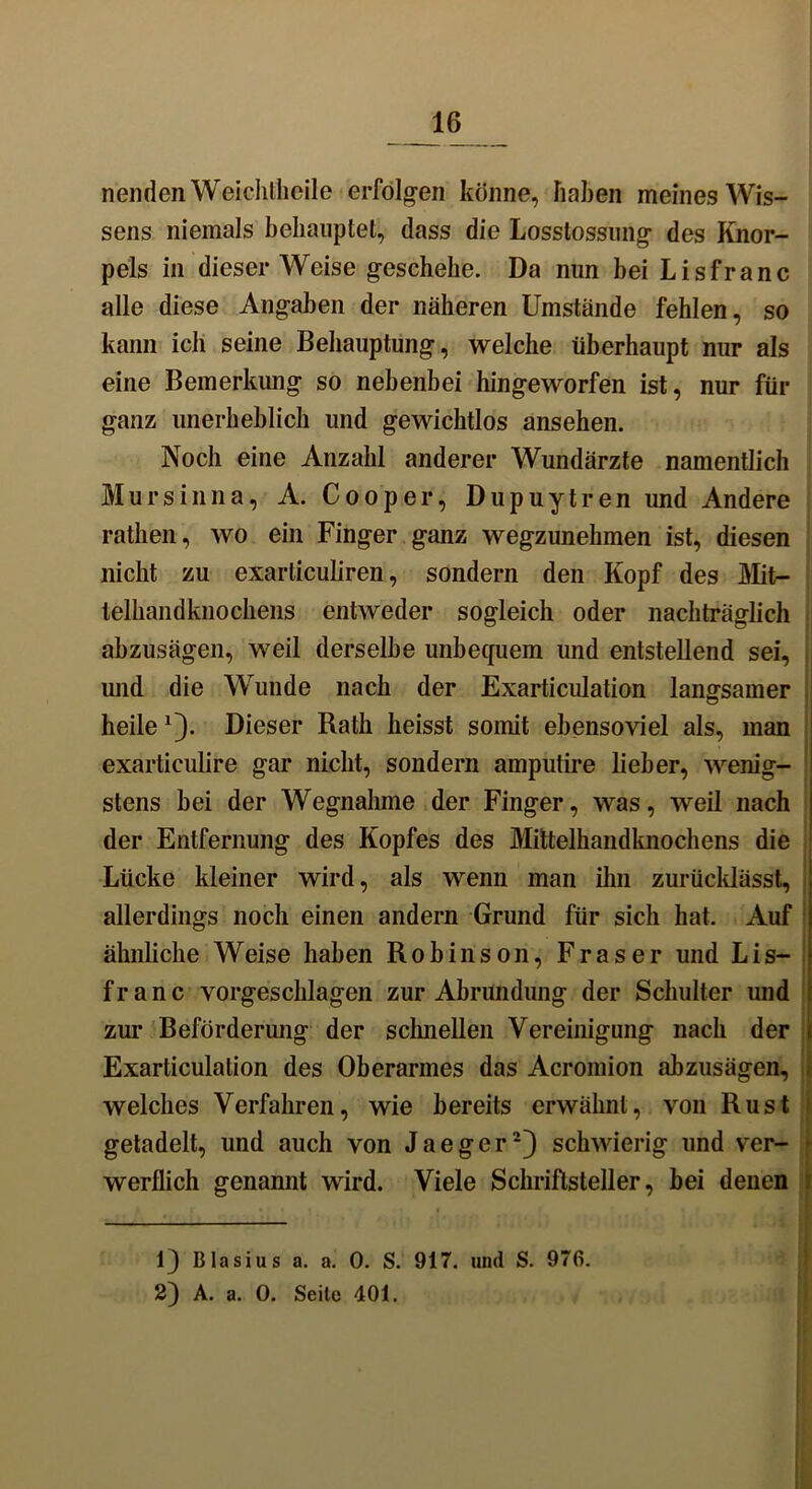 nenden Weichllicile erfolgen könne, haben meines Wis- sens niemals behauptet, dass die Losstossung des Knor- pels in dieser Weise geschehe. Da nun bei Lisfranc alle diese Angaben der näheren Umstände fehlen, so kann ich seine Behauptung, welche überhaupt nur als eine Bemerkung so nebenbei hingeworfen ist, nur für ganz unerheblich und gewichtlos ansehen. Noch eine Anzahl anderer Wundärzte namentlich Mursinna, A. Cooper, Dupuytren und Andere rathen, wo ein Finger ganz wegzunehmen ist, diesen nicht zu exarliculiren, sondern den Kopf des Mit- telhandknochens entweder sogleich oder nachträglich abzusägen, weil derselbe unbequem und entstellend sei, und die Wunde nach der Exarticulation langsamer heile Dieser Bath heisst somit ebensoviel als, man exarticulire gar nicht, sondern amputire lieber, wenig- stens bei der Wegnahme der Finger, was, weil nach der Entfernung des Kopfes des Mittelhandknochens die Lücke kleiner wird, als wenn man ihn zurücklässt, allerdings noch einen andern Grund für sich hat. Auf ähnliche Weise haben Robinson, Fraser und Lis- f r a n c vorgeschlagen zur Abrundung der Schulter und zur Beförderung der schnellen Vereinigung nach der Exarticulation des Oberarmes das Acromion abzusägen, welches Verfahren, wie bereits erwähnt, von Rust getadelt, und auch von Jaeger* 2} schwierig und ver- werflich genannt wird. Viele Schriftsteller, bei denen 1} Blasius a. a. 0. S. 917. und S. 976. 2) A. a. 0. Seite 401.