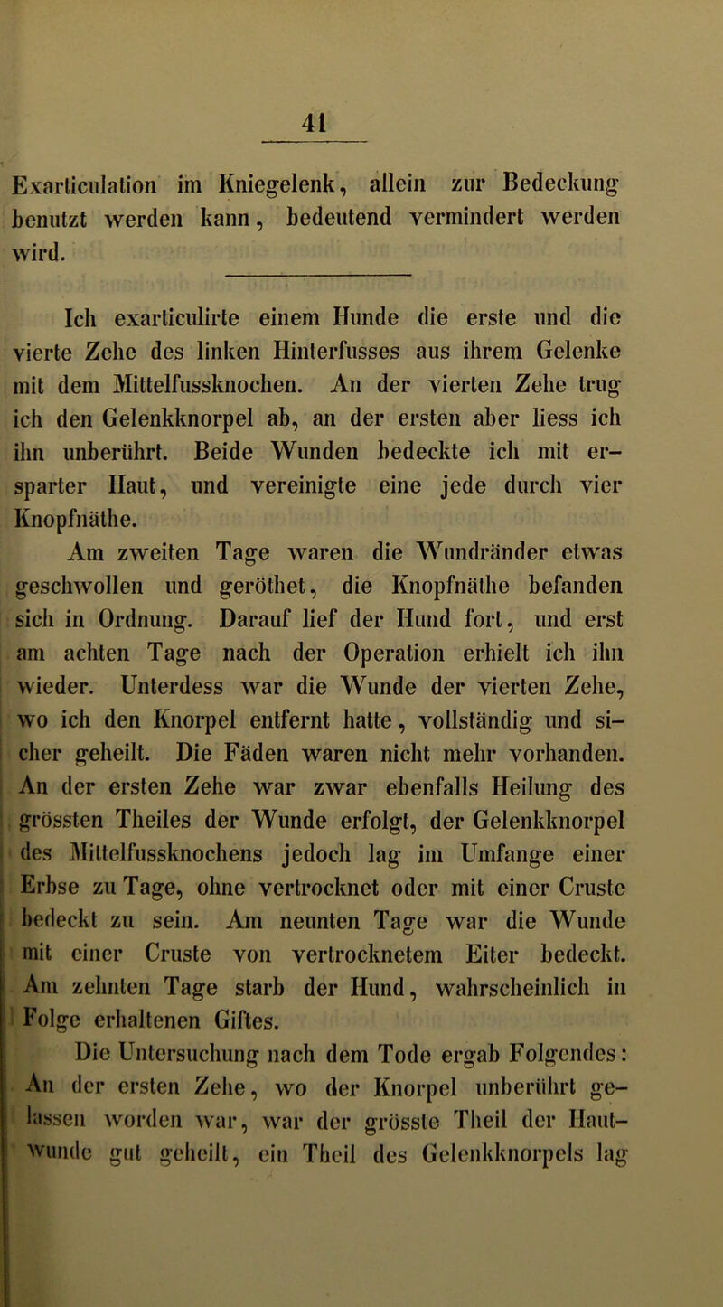 Exarticulation im Kniegelenk, allein zur Bedeckung benutzt werden kann, bedeutend vermindert werden wird. Ich exarticulirte einem Hunde die erste und die vierte Zehe des linken Hinterfusses aus ihrem Gelenke mit dem Mittelfussknochen. An der vierten Zehe trug ich den Gelenkknorpel ab, an der ersten aber liess ich ihn unberührt. Beide Wunden bedeckte ich mit er- sparter Haut, und vereinigte eine jede durch vier Knopfnäthe. Am zweiten Tage waren die Wundränder etwas geschwollen und geröthet, die Knopfnäthe befanden sich in Ordnung. Darauf lief der Hund fort, und erst am achten Tage nach der Operation erhielt ich ihn wieder. Unterdess war die Wunde der vierten Zehe, wo ich den Knorpel entfernt hatte, vollständig und si- cher geheilt. Die Fäden waren nicht mehr vorhanden. An der ersten Zehe war zwar ebenfalls Heilung des grössten Theiles der Wunde erfolgt, der Gelenkknorpel des Miltelfussknochens jedoch lag im Umfange einer Erbse zu Tage, ohne vertrocknet oder mit einer Cruste bedeckt zu sein. Am neunten Tage war die Wunde mit einer Cruste von vertrocknetem Eiter bedeckt. Am zehnten Tage starb der Hund, wahrscheinlich in Folge erhaltenen Giftes. Die Untersuchung nach dem Tode ergab Folgendes: An der ersten Zehe, wo der Knorpel unberührt ge- lassen worden war, war der grösste Theil der Haut- wunde gut geheilt, ein Theil des Gelenkknorpels lag