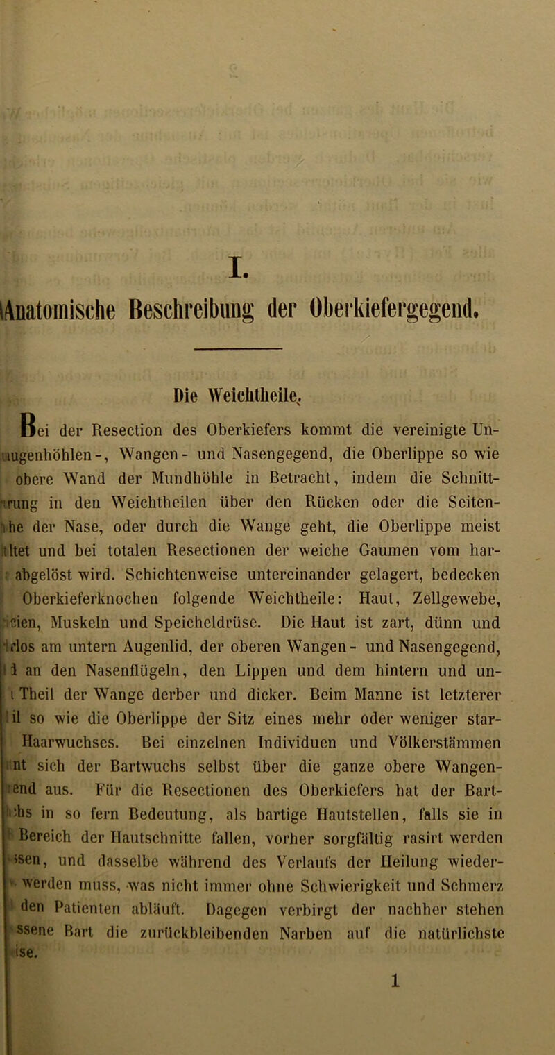 Anatomische Beschreibung der Oberkiefergegend. Die Weichtheile, Bei der Resection des Oberkiefers kommt die vereinigte Un- uugenhöhlen-, Wangen- und Nasengegend, die Oberlippe sowie obere Wand der Mundhöhle in Betracht, indem die Schnitt- rung in den Weichtheilen über den Rücken oder die Seiten- i he der Nase, oder durch die Wange geht, die Oberlippe meist tltet und bei totalen Resectionen der weiche Gaumen vom har- abgelöst wird. Schichtenweise untereinander gelagert, bedecken Oberkieferknochen folgende Weichtheile: Haut, Zellgewebe, eien, Muskeln und Speicheldrüse. Die Haut ist zart, dünn und ■iflos am untern Augenlid, der oberen Wangen- und Nasengegend, 1 an den Nasenflügeln, den Lippen und dem hintern und un- i Theil der Wange derber und dicker. Beim Manne ist letzterer il so wie die Oberlippe der Sitz eines mehr oder weniger star- Haarwuchses. Bei einzelnen Individuen und Völkerstämmen nt sich der Bartwuchs selbst über die ganze obere Wangen- end aus. Für die Resectionen des Oberkiefers bat der Bart- es in so fern Bedeutung, als bärtige Hautstellen, falls sie in 1 Bereich der Hautschnitte fallen, vorher sorgfältig rasirt werden ’Sen, und dasselbe während des Verlaufs der Heilung wieder- werden muss, was nicht immer ohne Schwierigkeit und Schmerz den Patienten abläuft. Dagegen verbirgt der nachher stehen ssene Bart die zurückbleibenden Narben auf die natürlichste ise. 1