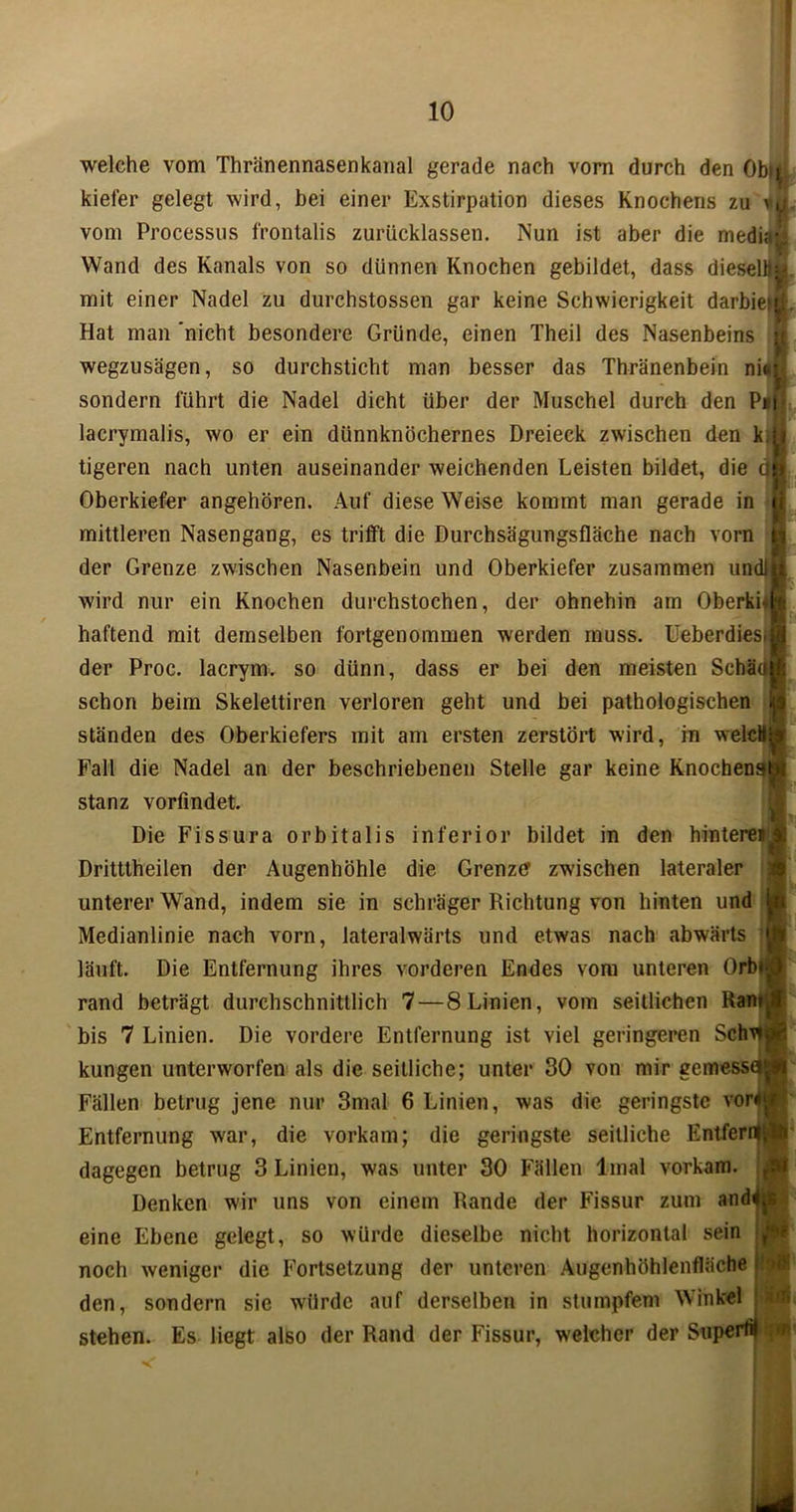 welche vom Thränennasenkanal gerade nach vorn durch den Obij. kiefer gelegt wird, bei einer Exstirpation dieses Knochens zu vn vom Processus frontalis zurücklassen. Nun ist aber die media^ Wand des Kanals von so dünnen Knochen gebildet, dass dieselbe mit einer Nadel zu durchstossen gar keine Schwierigkeit darbie* Hat man 'nicht besondere Gründe, einen Theil des Nasenbeins wegzusägen, so durchsticht man besser das Thränenbein ni«il sondern führt die Nadel dicht über der Muschel durch den P»|< lacrymalis, wo er ein dünnknöchernes Dreieck zwischen den k, tigeren nach unten auseinander weichenden Leisten bildet, die 4 Oberkiefer angehören. Auf diese Weise kommt man gerade in g mittleren Nasengang, es trifft die Durchsägungsfläche nach vorn der Grenze zwischen Nasenbein und Oberkiefer zusammen unc wird nur ein Knochen durchstochen, der ohnehin am Oberki- haftend mit demselben fortgenommen werden muss. Ueberdiesi der Proc. lacrym. so dünn, dass er bei den meisten Schäc schon beim Skelettiren verloren geht und bei pathologischen 1 ständen des Oberkiefers mit am ersten zerstört wird, in welcHl Fall die Nadel an der beschriebenen Stelle gar keine Knochens^ stanz vorfindet Die Fissura orbitalis inferior bildet in den hinteren Drittlheilen der Augenhöhle die Grenzer zwischen lateraler unterer Wand, indem sie in schräger Richtung von hinten und Medianlinie nach vorn, lateralwärts und etwas nach abwärts läuft. Die Entfernung ihres vorderen Endes vom unteren Orb«( rand beträgt durchschnittlich 7— 8 Linien, vom seitlichen Ran bis 7 Linien. Die vordere Entfernung ist viel geringeren Schw kungen unterworfen als die seitliche; unter 30 von mir gemesse Fällen betrug jene nur 3mal 6 Linien, was die geringste vor4 Entfernung war, die vorkam; die geringste seitliche Entfernt dagegen betrug 3 Linien, was unter 30 Fällen linal vorkam. Denken wir uns von einem Rande der Fissur zum andt eine Ebene gelegt, so würde dieselbe nicht horizontal sein noch weniger die Fortsetzung der unteren Augenhöhlenfläche den, sondern sie würde auf derselben in stumpfem Winkel stehen. Es liegt also der Rand der Fissur, welcher der Super