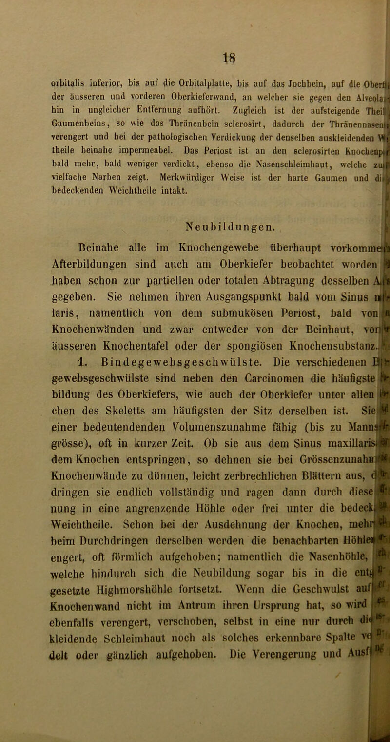 orbitalis inferior, bis auf die Orbitalplatte, bis auf das Jochbein, auf die Oberflf der äusseren und vorderen Oberkieferwand, an welcher sie gegen den Alveolai><j hin in ungleicher Entfernung aufhört. Zugleich ist der aufsteigende Theil i Gaumenbeins, so wie das Tkränenbein sclerosirt, dadurch der Thränennasenif verengert und bei der pathologischen Verdickung der denselben auskleidenden V*jT theile beinahe impermeabel. Das Periost ist an den sclerosirten hnochenp»^ bald mehr, bald weniger verdickt, ebenso die Nasenschleimhaut, welche zuiil vielfache Narben zeigt. Merkwürdiger Weise ist der harte Gaumen und di»b bedeckenden Weichtheile intakt. Neubildungen. Beinahe alle im Knochengewebe überhaupt Vorkommen Afterbildungen sind auch am Oberkiefer beobachtet worden haben schon zur partiellen oder totalen Abtragung desselben Am gegeben. Sie nehmen ihren Ausgangspunkt bald vom Sinus wnj laris, namentlich von dem submukösen Periost, bald von f« Knochenwänden und zwar entweder von der Beinhaut, voin äusseren Knochentafel oder der spongiösen Knochensubstanz., jfc 1. Bindegewebsgeschwiilste. Die verschiedenen ö|fr gewebsgeschwiilste sind neben den Carcinomen die häufigste (*►, bildung des Oberkiefers, wie auch der Oberkiefer unter allen Ifrfj chen des Skeletts am häufigsten der Sitz derselben ist. Sie# einer bedeulendenden Volumenszunahme fähig (bis zu MannnH grosse), oft in kurzer Zeit. Ob sie aus dem Sinus maxillaristWI dem Knochen entspringen, so dehnen sie bei GrössenzunahmlÄt Knochenwände zu dünnen, leicht zerbrechlichen Blättern aus, dringen sie endlich vollständig und ragen dann durch dieseiÄl nung in eine angrenzende Höhle oder frei unter die bedeck* &! Weichtheile. Schon bei der Ausdehnung der Knochen, mehitÜb beim Durchdringen derselben werden die benachbarten Höhie<4fci engert, oft förmlich aufgehoben; namentlich die Nasenhöhle, »W welche hindurch sich die Neubildung sogar bis in die ent^ *1' gesetzte Iiighmorshöhle fortsetzt. Wenn die Geschwulst aufjd Knochenwand nicht im Antrum ihren Ursprung hat, so wird j ebenfalls verengert, verschoben, selbst in eine nur durch diä16’ kleidende Schleimhaut noch als solches erkennbare Spalte v<j1 delt oder gänzlich aufgehoben. Die Verengerung und Ausfp* j