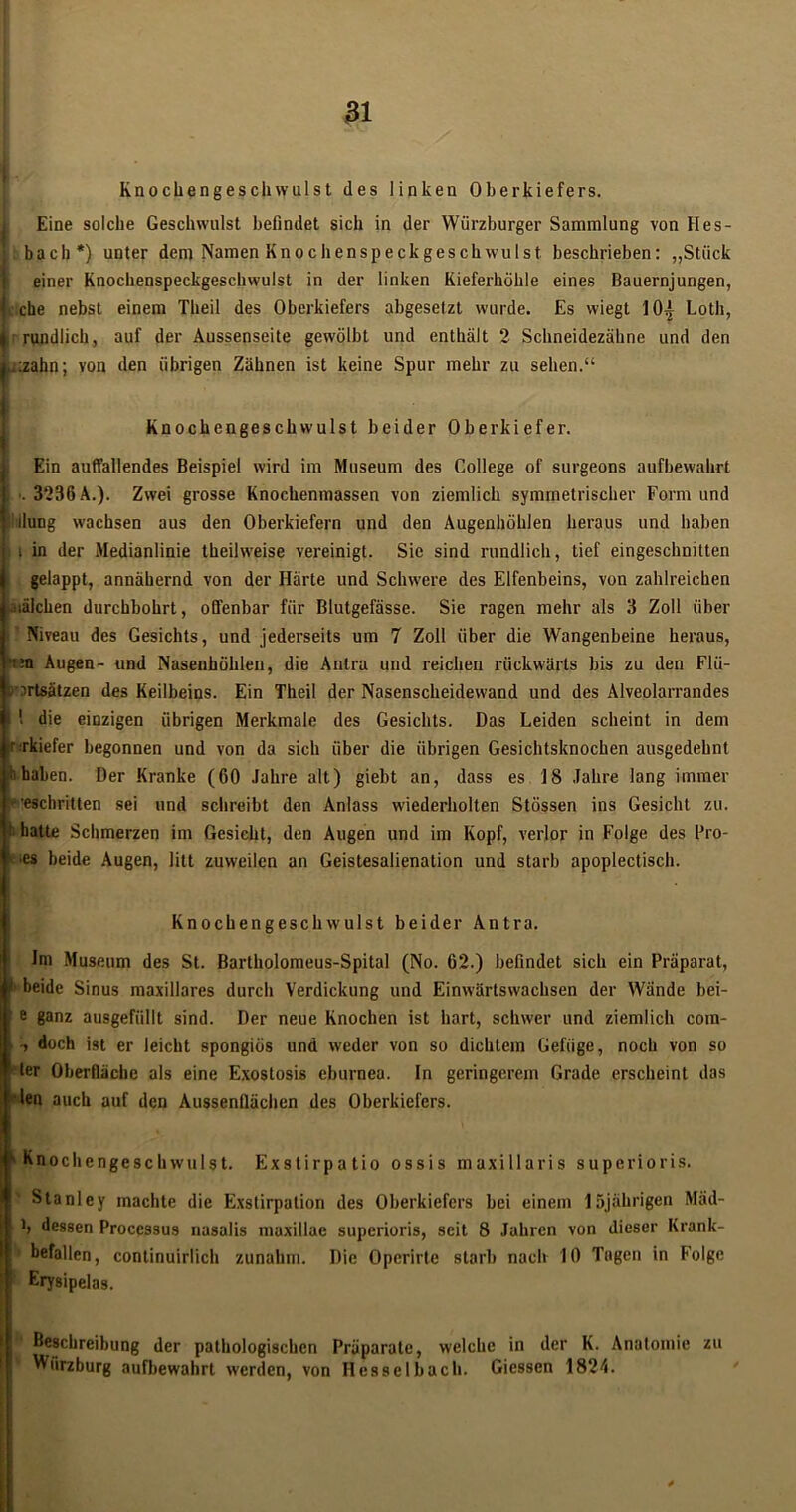 Knochengeschwulst des linken Oberkiefers. Eine solche Geschwulst befindet sich in der Würzburger Sammlung von Hes- bach*) unter dem Namen Knochenspeckgeschwulst beschrieben: „Stück einer Knochenspeckgeschwulst in der linken Kieferhöhle eines Bauernjungen, j che nebst einem Theil des Oberkiefers abgesetzt wurde. Es wiegt 10^ Loth, i rundlich, auf der Aussenseite gewölbt und enthält 2 Schneidezähne und den L:zahn; von den übrigen Zähnen ist keine Spur mehr zu sehen.“ Knochengeschwulst beider Oberkiefer. Ein auffallendes Beispiel wird im Museum des College of surgeons aufbewahrt f >. 3236 A.). Zwei grosse Knochenmassen von ziemlich symmetrischer Form und l;ilung wachsen aus den Oberkiefern und den Augenhöhlen heraus und haben I; i in der Medianlinie theilweise vereinigt. Sic sind rundlich, lief eingeschnitten gelappt, annähernd von der Härte und Schwere des Elfenbeins, von zahlreichen Raichen durchbohrt, offenbar für Blutgefässe. Sie ragen mehr als 3 Zoll über I Niveau des Gesichts, und jederseits um 7 Zoll über die Wangenbeine heraus, ?n Augen- und Nasenhöhlen, die Antra und reichen rückwärts bis zu den Flii- irtsätzen des Keilbeins. Ein Theil der Nasenscheidewand und des Alveolarrandes 1 die einzigen übrigen Merkmale des Gesichts. Das Leiden scheint in dem rkiefer begonnen und von da sich über die übrigen Gesichtsknochen ausgedehnt haben. Der Kranke (60 Jahre alt) giebt an, dass es 18 Jahre lang immer eschritten sei und schreibt den Anlass wiederholten Stössen ins Gesicht zu. hatte Schmerzen im Gesicht, den Augen und im Kopf, verlor in Folge des Pro- •es beide Augen, litt zuweilen an Geistesalienation und starb apoplectisch. Knochengeschwulst beider Antra. Im Museum des St. Bartholomeus-Spital (No. 62.) befindet sich ein Präparat, ! beide Sinus maxillares durch Verdickung und Einwärtswachsen der Wände bei- e ganz ausgefüllt sind. Der neue Knochen ist hart, schwer und ziemlich com- • t doch ist er leicht spongiös und weder von so dichtem Gefüge, noch von so ler Oberfläche als eine Exostosis eburnea. In geringerem Grade erscheint das len auch auf den Aussenflächen des Oberkiefers. k Knochengeschwulst. Exstirpatio ossis maxillaris superioris. Stanley machte die Exstirpation des Oberkiefers bei einem 15jährigen Mäd- ! f b dessen Processus nasalis maxillac superioris, seit 8 Jahren von dieser Krank- befallen, continuirlich zunahm. Die Operirte starb nach 10 Tugen in Folge Erysipelas. Beschreibung der pathologischen Präparate, welche in der K. Anatomie zu Würzburg aufbewahrt werden, von Hesselbach. Giessen 1824.