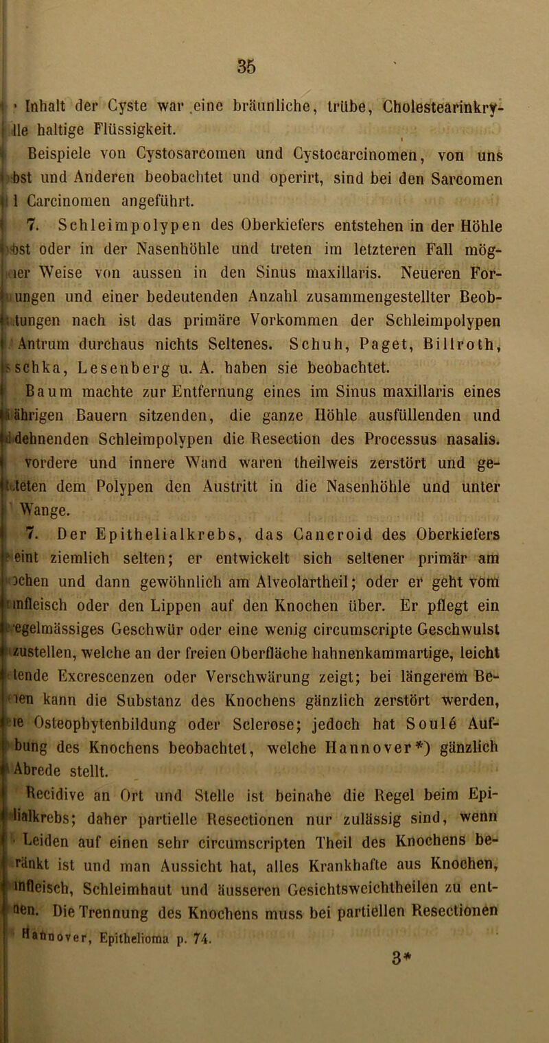 1 • Inhalt der Cyste war .eine bräunliche, trübe, Cholestearinkry- j Ile haltige Flüssigkeit. Beispiele von Cystosarcomen und Cystocarcinomen, von uns * bst und Anderen beobachtet und operirt, sind bei den Sarcomen 1 Carcinonien angeführt. 7. Sch leimpolypen des Oberkiefers entstehen in der Höhle l'-bst oder in der Nasenhöhle und treten im letzteren Fall mög- litier Weise von aussen in den Sinus inaxillaris. Neueren For- | ungen und einer bedeutenden Anzahl zusammengestellter Beob- L tungen nach ist das primäre Vorkommen der Schleimpolypen 1 Antrum durchaus nichts Seltenes. Schuh, Paget, Billroth, Oschka, Lesenberg u. A. haben sie beobachtet. Baum machte zur Entfernung eines im Sinus maxillaris eines (sährigen Bauern sitzenden, die ganze Höhle ausfüllenden und tii dehnenden Schleimpolypen die Resection des Processus nasalis. vordere und innere Wand waren theilweis zerstört und ge- t.teten dem Polypen den Austritt in die Nasenhöhle und unter Wange. 7. Der Epithelialkrebs, das Cancroid des Oberkiefers eint ziemlich selten; er entwickelt sich seltener primär am | ochen und dann gewöhnlich am Alveolartheil; oder er geht vom I! infleisch oder den Lippen auf den Knochen über. Er pflegt ein ■egelmässiges Geschwür oder eine wenig circumscripte Geschwulst zustellen, welche an der freien Oberfläche hahnenkammartige, leicht tende Excrescenzen oder Verschwärung zeigt; bei längerem Be- ien kann die Substanz des Knochens gänzlich zerstört werden, ie Osteophytenbildung oder Sclerose; jedoch hat Sou 16 Auf- | bung des Knochens beobachtet, welche Hannover*) gänzlich ^ Abrede stellt. Recidive an Ort und Stelle ist beinahe die Regel beim Epi- ylialkrebs; daher partielle Resectionen nur zulässig sind, wenn | ■ Leiden auf einen sehr circumscripten Theil des Knochens be- I ränkt ist und man Aussicht hat, alles Krankhafte aus Knochen, r mfleisch, Schleimhaut und äusseren Gesichtsweichtheilen zu ent- I aen. Die Trennung des Knochens muss bei partiellen Resectionen Hatinover, Epithelioma p. 74. 3*