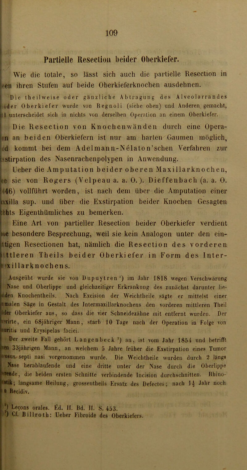 | Partielle Resection beider Oberkiefer. Wie die totale, so lässt sich auch die partielle Resection in • en ihren Stufen auf beide Oberkieferknochen ausdehnen. Die thei 1 weise oder gänzliche Abtragung des Alveolarrandes ider Oberkiefer wurde von Regnoli (siebe oben) und Anderen gemacht, [ 1 unterscheidet sich in nichts von derselben Operation an einem Oberkiefer. Die Resection von Knochenwänden durch eine Opera- :n an beiden Oberkiefern ist nur am harten Gaumen möglich, d kommt bei dem Adelmann-Nelaton’schen Verfahren zur r'stirpation des Nasenrachenpolypen in Anwendung. Ueber die Amputation beider oberen Maxillarknochen, ee sie von Rogers (Velpeau a. a. 0.). Dieffenbach (a. a. 0. m46) vollführt worden, ist nach dem über die Amputation einer tHxilla sup. und über die Exstirpation beider Knochen Gesagten Ihts Eigenthümliches zu bemerken. Eine Art von partieller Resection beider Oberkiefer verdient uie besondere Besprechung, weil sie kein Analogon unter den ein- ittigen Resectionen hat, nämlich die Resection des vorderen ttleren Theils beider Oberkiefer in Form des Inter- nxi llark no che ns. Ausgeiibt wurde sie von Dupuytren') im Jahr 1818 wegen Verschwärung Nase und Oberlippe und gleichzeitiger Erkrankung des zunächst darunter be- iden Knochentheils. Nach Excision der Weichtheile sägte er mittelst einer ! malen Säge in Gestalt des Intermaxillarknochens den vorderen mittleren Theil 1 -3er Oberkiefer aus, so dass die vier Schneidezähne mit entfernt wurden. Der prirte, ein 68jährigcr Mann, starb 10 Tage nach der Operation in Folge von 1: aritis und Erysipelas faciei. Der zweite Fall gehört Langenbeck }) an, ist vom Jahr 1854 und betrifft -en 33jährigen Mann, an welchem 5 Jahre früher die Exstirpation eines Tumor osus septi nasi vorgenommen wurde. Die Weichtheile wurden durch 2 längs Nase herablaufende und eine dritte unter der Nase durch die Oberlippe lende, die beiden ersten Schnitte verbindende Incision durchschnitten. Rhino- stik; langsame Heilung, grossentbeils Ersatz des Defectes; nach 1 j Jahr noch 1D Recidiv. ') Eccons orales. Ed. II. Rd. II. S. 453. ’) Cf. Billroth: Ueber Fibroide des Oberkiefers.