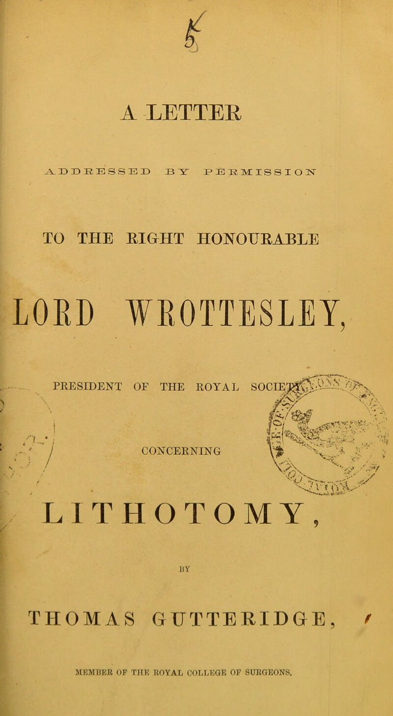 A LETTER ADDRESSED ID Y PERMISSION TO THE RIGHT HONOURABLE LORD WROTTESLEY, LITHOTOMY, BY THOMAS GTJTTERIDGE, MEMBER OF THE ROYAL COLLEGE OF SURGEONS.