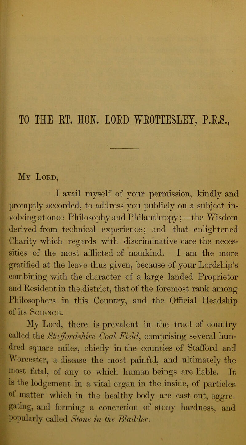 TO THE ET. HON. LOED WEOTTESLEY, P.E.S., My Lord, I avail myself of your permission, kindly and promptly accorded, to address you publicly on a subject in- volving at once Philosophy and Philanthropy;—the Wisdom derived from technical experience; and that enlightened Charity which regards with discriminative care the neces- sities of the most afflicted of mankind. I am the more gratified at the leave thus given, because of your Lordship’s combining with the character of a large landed Proprietor and Resident in the district, that of the foremost rank among Philosophers in this Country, and the Official Headship of its Science. My Lord, there is prevalent in the tract of country called the Staffordshire Coal Field, comprising several hun- dred square miles, chiefly in the counties of Stafford and Worcester, a disease the most painful, and ultimately the most fatal, of any to which human beings are liable. It is the lodgement in a vital organ in the inside, of particles of matter which in the healthy body are cast out, aggre- gating, and forming a concretion of stony hardness, and popularly called Stone in the Bladder.