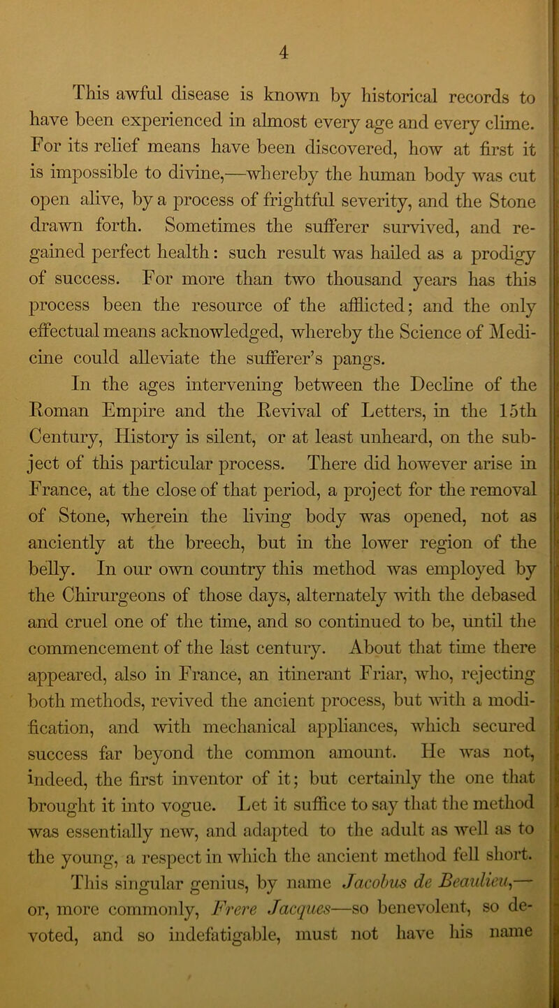 This awful disease is known by historical records to have been experienced in almost every age and every clime. For its relief means have been discovered, how at first it is impossible to divine,—whereby the human body was cut open alive, by a process of frightful severity, and the Stone drawn forth. Sometimes the sufferer survived, and re- gained perfect health: such result was hailed as a prodigy of success. For more than two thousand years has this process been the resource of the afflicted; and the only effectual means acknowledged, whereby the Science of Medi- cine could alleviate the sufferer’s pangs. In the ages intervening between the Decline of the Roman Empire and the Revival of Letters, in the 15th Century, History is silent, or at least unheard, on the sub- ject of this particular process. There did however arise in France, at the close of that period, a project for the removal of Stone, wherein the living body was opened, not as anciently at the breech, but in the lower region of the belly. In our own country this method was employed by the Chirurgeons of those days, alternately with the debased and cruel one of the time, and so continued to be, until the commencement of the last century. About that time there appeared, also in France, an itinerant Friar, who, rejecting both methods, revived the ancient process, but with a modi- fication, and with mechanical appliances, which secured success far beyond the common amount. He was not, indeed, the first inventor of it; but certainly the one that brought it into vogue. Let it suffice to say that the method was essentially new, and adapted to the adult as well as to the young, a respect in which the ancient method fell short. This singular genius, by name Jacobus de Beaulieu,— or, more commonly, Frere Jacques—so benevolent, so de- voted, and so indefatigable, must not have his name