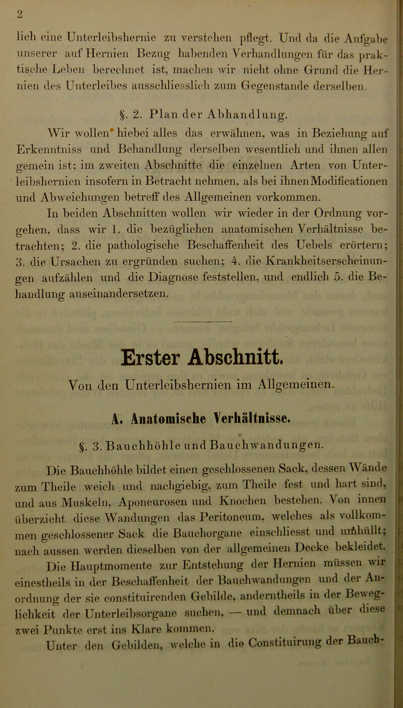 lieh eine Unterleibshernie zu verstehen pflegt. Und da die Aufgabe 1 unserer auf Hernien Bezug habenden Verhandlungen für das prak- tische Leben berechnet ist, machen wir nicht ohne Grund die Her- nien des Unterleibes ausschliesslich zum Gegenstände derselben. §. 2. Plan der Abhandlung. Wir wollen* hiebei alles das erwähnen, was in Beziehung auf Erkenntniss und Behandlung derselben wesentlich und ihnen allen gemein ist; im zweiten Abschnitte die einzelnen Arten von Unter- leibshernien insofern in Betracht nehmen, als bei ihnen Modifieationen | und Abweichungen betreff des Allgemeinen Vorkommen. In beiden Abschnitten wollen wir wieder in der Ordnung Vor- gehen, dass wir 1. die bezüglichen anatomischen Verhältnisse be- trachten; 2. die pathologische Beschaffenheit des Uebels erörtern; 3. die Ursachen zu ergründen suchen; 4. die Krankheitserscheinun- gen aufzählen und die Diagnose feststellen, und endlich 5. die Be- handlung auseinandersetzen. Erster Abschnitt. Von den Unterleibshernien im Allgemeinen. A. Anatomische Verhältnisse. §. 3. Bauchhöhle und Bauchwandungen. Die Bauchhöhle bildet einen geschlossenen Sack, dessen Wände zum Theile weich und nachgiebig, zum Tlieile fest und hart sind, und aus Muskeln, Aponeurosen und Knochen bestehen. Von innen überzieht diese Wandungen das Peritoneum, welches als vollkom- men geschlossener Sack die Bauchorgane einschliesst und uifthüllt; nach aussen werden dieselben von der allgemeinen Decke bekleidet. Die Hauptmomente zur Entstehung der Hernien müssen wir einesteils in der Beschaffenheit der Bauchwandungen und der An- ordnung der sic constituirenden Gebilde, anderntheils in der Beveg lichkeit der Unterleibsorgane suchen, — und demnach über diese zwei Punkte erst ins Klare kommen. Unter den Gebilden, welche in die Constituirung der Bauch- tzz