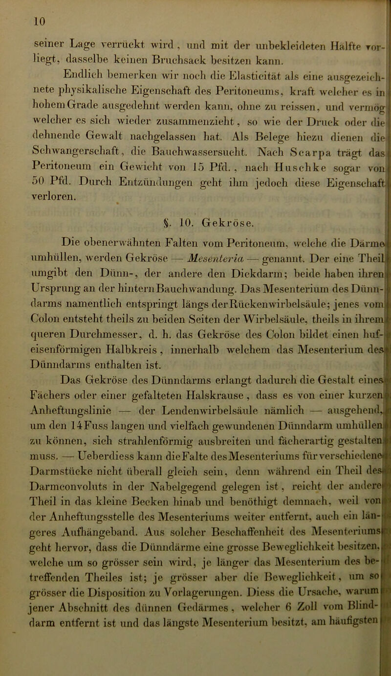 seiner Lage verrückt wird , und mit der unbekleideten Hälfte ror- liegt, dasselbe keinen Bruchsack besitzen kann. Endlich bemerken wir noch die Elasticität als eine ausgezeieh- I nete physikalische Eigenschaft des Peritoneums, kraft welcher es in hohem Grade ausgedehnt werden kann, ohne zu reissen, und vermög t welcher es sich wieder zusammenzieht, so wie der Druck oder die dehnende Gewalt nachgelassen hat. Als Belege hiezu dienen die j Schwangerschaft, die Bauchwassersucht. Nach Scarpa trägt das! Peritoneum ein Gewicht von 15 Pfd. , nach Hlischke sogar von! 50 Pfd. Durch Entzündungen geht ihm jedoch diese Eigenschaft! verloren. §. 10. Gekröse. Die obenerwähnten Falten vom Peritoneum, welche die Därme umhüllen, werden Gekröse — Mesenteria — genannt. Der eine Theilf umgibt den Dünn-, der andere den Dickdarm; beide haben ihren® Ursprung an der hintern Bauch wandung. Das Mesenterium des Dünn-i darms namentlich entspringt längs der Rückenwirbelsäule; jenes vom* Colon entsteht theils zu beiden Seiten der Wirbelsäule, theils in ihrem® _ queren Durchmesser, d. h. das Gekröse des Colon bildet einen huf-1 eisenförmigen Halbkreis , innerhalb welchem das Mesenterium desi! Dünndarms enthalten ist. Das Gekröse des Dünndarms erlangt dadurch die Gestalt eines# Fächers oder einer gefalteten Halskrause , dass es von einer kurzen*. Anheftungslinie — der Lendenwirbelsäule nämlich — ausgehend,Ja um den 14Fuss langen und vielfach gewundenen Dünndarm umhüllen« zu können, sich strahlenförmig ausbreiten und fächerartig gestalten« muss. — Ueberdiess kann die Falte des Mesenteriums für verschiedene« Darmstüeke nicht überall gleich sein, denn während ein Theil desijfj Darmconvoluts in der Nabelgegend gelegen ist, reicht der anderejfj Theil in das kleine Becken hinab und benöthigt demnach, weil von!»' der Anheftungsstelle des Mesenteriums weiter entfernt, auch ein länql geres Aufhängeband. Aus solcher Beschaffenheit des Mesenteriums)® geht hervor, dass die Dünndärme eine grosse Beweglichkeit besitzen. J welche um so grösser sein wird, je länger das Mesenterium des be- I treffenden Theiles ist; je grösser aber die Beweglichkeit, um so) grösser die Disposition zu Vorlagerungen. Diess die Ursache, warum n jener Abschnitt des dünnen Gedärmes, welcher 6 Zoll vom Blind-o darm entfernt ist und das längste Mesenterium besitzt, am häufigsten p