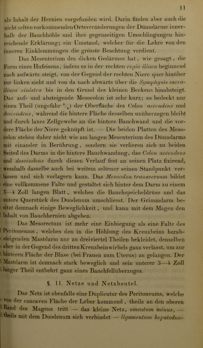 als Inhalt der Hernien vorgefunden wird. Darin linden aber auch die nicht selten vorkommenden Orts veränderungen der Dünndärme inner- halb der Bauchhöhle und ihre gegenseitigen Umschlingungen hin- reichende Erklärung; ein Umstand, welcher für die Lehre von den inneren Einklemmungen die grösste Beachtung verdient. Das Mesenterium des dicken Gedärmes hat, wie gesagt, die Form eines Hufeisens, indem es in der rechten regio iliaca beginnend nach aufwärts steigt, von der Gegend der rechten Niere quer hinüber zur linken zieht und von da nach abwärts über die Symphysis sacro- iliaca sinistra bis in den Grund des kleinen Beckens hinabsteigt. Das auf- und absteigende Mesocolon ist sehr kurz; es bedeckt nur einen Theil (ungefähr a/4) der Oberfläche des Colon ascewdens und descendens, während die hintere Fläche desselben unüberzogen bleibt und durch laxes Zellgewebe an die hintere Bauchwand und die vor- dere Fläche der Niere geknüpft ist. — Die beiden Platten des Meso- eolon stehen daher nicht wie am langen Mesenterium des Dünndarms mit einander in Berührung, sondern sie verlieren sich zu beiden Seiten des Darms in die hintere Bauchwandung, das Colon ascendens und descendens durch diesen Verlauf fest an seinen Platz fixirend, wesshalb dasselbe auch bei weitem seltener seinen »Standpunkt ver- lassen und sich vorlagern kann. Das Mesocolon transversum bildet eine vollkommene Falte und gestaltet sich hinter dem Darm zu einem 3—4 Zoll langen Blatt, welches die Bauchspeicheldrüse und das untere Querstück des Duodenum umschliesst. Der Grimindarm be- sitzt demnach einige Beweglichkeit, und kann mit dem Magen den Inhalt von Bauchhernien abgeben. Das Mesorectum ist mehr eine Einbiegung als eine Falte des I Peritoneums , welches den in die Höhlung des Kreuzbeins hei’ab- ■ steigenden Mastdarm nur zu drei viertel Theilen bekleidet, denselben aber in der Gegend des dritten Kreuzbeinwirbels ganz verlässt, um zur hinteren Fläche der Blase (bei Frauen zum Uterus) zu gelangen. Der 'Mastdarm ist demnach stark beweglich und sein unterer 3—4 Zoll langer Theil entbehrt ganz eines Bauchfellüberzuges. §. II. Netze und Netzbeutel. Das Netz ist ebenfalls eine Duplicatur des Peritoneums, welche von der concaven Fläche der Leber kommend , theils an den oberen Rand des Magens tritt — das kleine Netz, omentum minus, — theils mit dem Duodenum sich verbindet — ligamentuin hcpatoduo-'