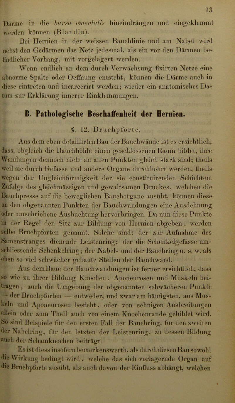 Därme in die bursa (mentalis hineindrängen und eingeklemmt werden können (Bl and in). Bei Hernien in der weissen Bauchlinie und am Nabel wird nebst den Gedärmen das Netz jedesmal, als ein vor den Därmen be- findlieber Vorhang, mit vorgelagert werden. Wenn endlich an dem durch Verwachsung fixirten Netze eine abnorme Spalte oder Oeffnung entsteht, können die Därme auch in diese eintreten und incarcerirt werden; wieder ein anatomisches Da- tum zur Erklärung innerer Einklemmungen. ß. Pathologische Beschallen heit (1er Hernien. §. 12. Bruchpforte. Aus dem eben detaillirtenBau der Bauch wände ist es ersichtlich, dass, obgleich die Bauchhöhle einen geschlossenen Raum bildet, ihre Wandungen dennoch nicht an allen Punkten gleich stark sind; theils weil sie durch Gefässe und andere Organe durchbohrt werden, theils wegen der Ungleichförmigkeit der sie constituirenden Schichten. Zufolge des gleichmässigen und gewaltsamen Druckes, welchen die Bauchpresse auf die beweglichen Bauchorgane ausübt, können diese an den obgenannten Punkten der Bauchwandungen eine Ausdehnung oder umschriebene Ausbuchtung hervorbringen. Da nun diese Punkte in der Regel den Sitz zur Bildung von Hernien abgeben , werden selbe Bruchpforten genannt. Solche sind: der zur Aufnahme des Samenstranges dienende Leistenring; der die Schenkelgefasse um- schliessendc Schenkelring; der Nabel- und der Bauchring u. s. w. als eben so viel schwächer gebaute Stellen der Bauchwand. Aus dem Baue der Bauchwandungen ist ferner ersichtlich, dass so wie zu ihrer Bildung Knochen , Aponeurosen und Muskeln bei- tragen , auch die Umgebung der obgenannten schwächeren Punkte der Bruchpforten — entweder, und zwar am häufigsten, aus Mus- keln und Aponeurosen besteht, oder von sehnigen Ausbreitungen allein oder zum Theil auch von einem Knochenrande gebildet wird. So sind Beispiele für den ersten Fall der Bauch ring, für den zweiten der Nabelring, für den letzten der Leistenring, zu dessen Bildung mich der Schamknochen beiträgt. Es ist diess insofern bemerkenswerth. als durch diesen Bau sowohl die Wirkung bedingt wird , welche das sich vorlagernde Organ auf die Bruchpforte ausübt, als auch davon der Einfluss abhängt, welchen