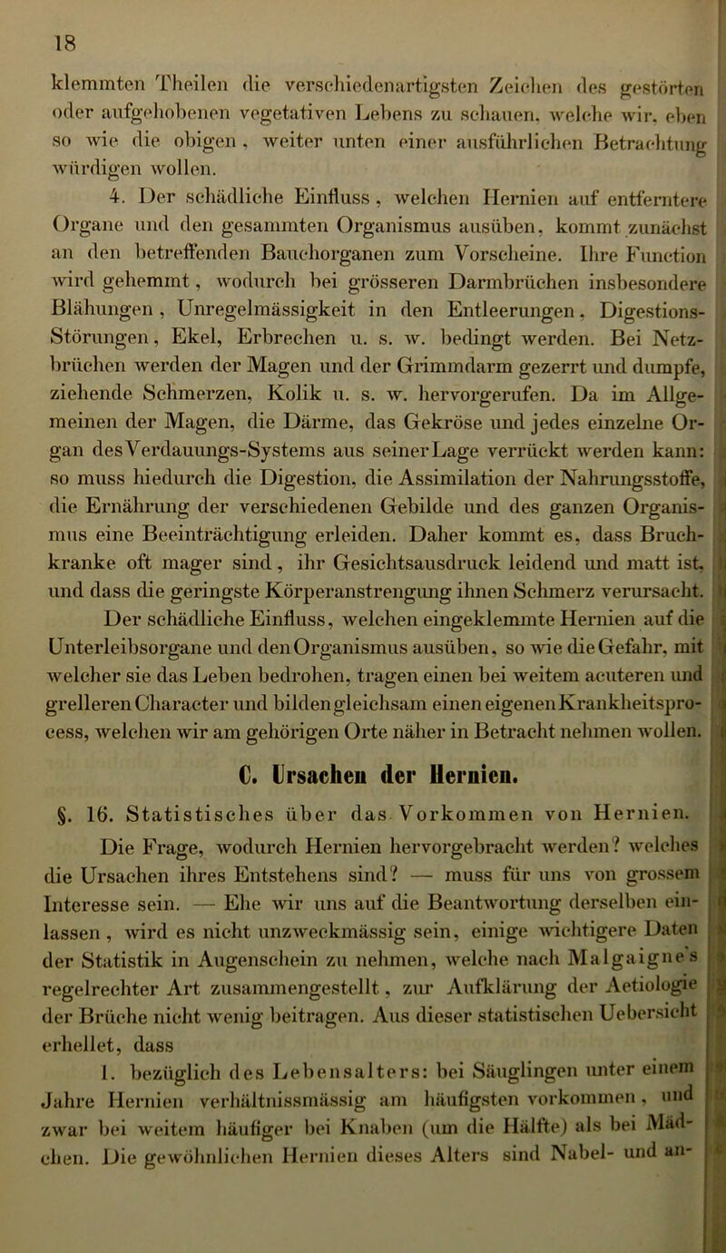 klemmten Theilen die verschiedenartigsten Zeichen des gestörten oder aufgehobenen vegetativen Lebens zu schauern welche wir, eben so wie die obigen , weiter unten einer ausführlichen Betrachtung ; würdigen wollen. 4. Der schädliche Einfluss, welchen Hernien auf entferntere Organe und den gesammten Organismus ausüben, kommt zunächst an den betreffenden Bauchorganen zum Vorscheine. Ihre Function wird gehemmt, wodurch bei grösseren Darmbrüchen insbesondere Blähungen, Unregelmässigkeit in den Entleerungen, Digestions- Störungen , Ekel, Erbrechen u. s. w. bedingt werden. Bei Netz- brüchen werden der Magen und der Grimmdarm gezerrt und dumpfe, ziehende Schmerzen, Kolik u. s. w. hervorgerufen. Da im Allge- meinen der Magen, die Därme, das Gekröse und jedes einzelne Or- gan des Verdauungs-Systems aus seiner Lage verrückt werden kann: so muss hiedurch die Digestion, die Assimilation der Nahrungsstoffe, die Ernährung der verschiedenen Gebilde und des ganzen Organis- mus eine Beeinträchtigung erleiden. Daher kommt es, dass Bruch- kranke oft mager sind, ihr Gesichtsausdruck leidend und matt ist, und dass die geringste Körperanstrengung ihnen Schmerz verursacht. Der schädliche Einfluss, welchen eingeklemmte Hernien auf die Unterleibsorgane und den Organismus ausüben, so wie die Gefahr, mit welcher sie das Leben bedrohen, tragen einen bei weitem acuteren und grelleren Character und bilden gleichsam einen eigenen Krankheitspro- eess, welchen wir am gehörigen Orte näher in Betracht nehmen wollen. €. Ursachen der Hernien. §. 16. Statistisches über das Vorkommen von Hernien. Die Frage, wodurch Hernien hervorgebracht werden? welches die Ursachen ihres Entstehens sind? — muss für uns von grossem Interesse sein. — Ehe wir uns auf die Beantwortung derselben ein- lassen , wird es nicht unzweckmässig sein, einige wichtigere Daten der Statistik in Augenschein zu nehmen, welche nach Malgaignes regelrechter Art zusammengestellt, zur Aufklärung der Aetiologie der Brüche nicht wenig beitragen. Aus dieser statistischen Uebersicht erhellet, dass I. bezüglich des Lebensalters: bei Säuglingen unter einem Jahre Hernien verhältnissmässig am häufigsten Vorkommen, und zwar bei weitem häufiger bei Knaben (um die Hälfte) als bei Mäd- eben. Die gewöhnlichen Hernien dieses Alters sind Nabel- und an- *