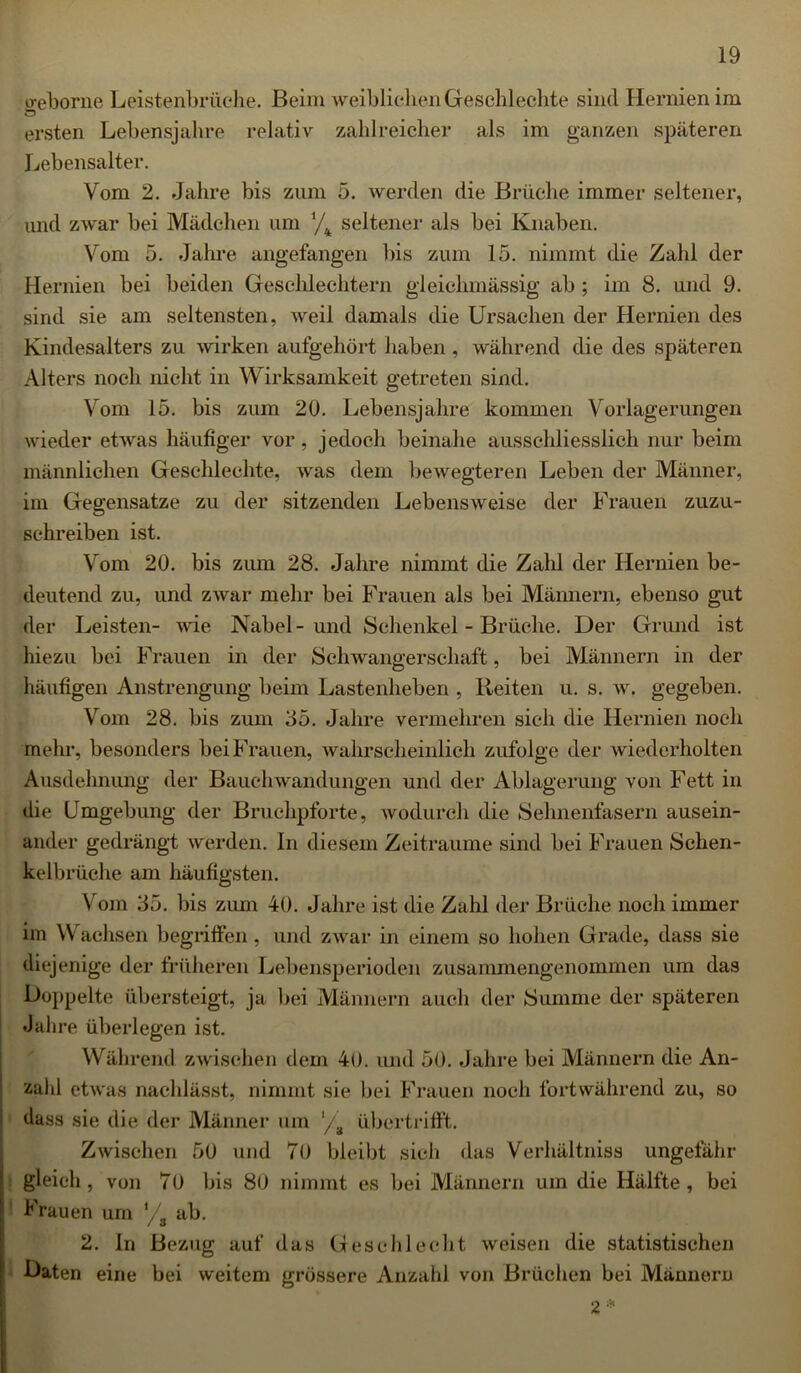 treborne Leistenbrüche. Beim weiblichen Geschl echte sind Hernien im Ö ersten Lebensjahre relativ zahlreicher als im ganzen späteren Lebensalter. Vom 2. Jahre bis zum 5. werden die Brüche immer seltener, und zwar bei Mädchen um ’/4 seltener als bei Knaben. Vom 5. Jahre angefangen bis zum 15. nimmt die Zahl der Hernien bei beiden Geschlechtern gleiclnnässig ab ; im 8. und 9. sind sie am seltensten, weil damals die Ursachen der Hernien des Kindesalters zu wirken aufgehört haben , während die des späteren Alters noch nicht in Wirksamkeit getreten sind. Vom 15. bis zum 20. Lebensjahre kommen Vorlagerungen wieder etwas häufiger vor, jedoch beinahe ausschliesslich nur beim männlichen Geschlechte, was dem bewegteren Leben der Männer, im Gegensätze zu der sitzenden Lebensweise der Frauen zuzu- schreiben ist. Vom 20. bis zum 28. Jahre nimmt die Zahl der Hernien be- deutend zu, und ZAvar mehr bei Frauen als bei Männern, ebenso gut der Leisten- Avie Nabel-und Schenkel - Brüche. Der Grund ist hiezu bei Frauen in der Schwangerschaft, bei Männern in der häufigen Anstrengung beim Lastenheben , Beiten u. s. av. gegeben. Vom 28. bis zum 35. Jahre vermehren sich die Hernien noch mehr, besonders bei Frauen, wahrscheinlich zufolge der wiederholten Ausdehnung der Bauchwandungen und der Ablagerung von Fett in die Umgebung der Bruchpforte, Avodurch die Sehnenfasern ausein- ander gedrängt werden. In diesem Zeiträume sind bei Frauen Schen- kelbrüche am häufigsten. Vom 35. bis zum 40. Jahre ist die Zahl der Brüche noch immer im Wachsen begriffen, und ZAvar in einem so hohen Grade, dass sie diejenige der früheren Lebensperioden zusammengenommen um das Doppelte übersteigt, ja bei Männern auch der Summe der späteren Jahre überlegen ist. Während zwischen dem 40. und 50. Jahre bei Männern die An- zahl etAvas nachlässt, nimmt sie bei Frauen noch fortwährend zu, so dass sie die der Männer um l/a übertrifft. Zwischen 50 und 70 bleibt sich das Verhältniss ungefähr gleich, von 70 bis 80 nimmt es bei Männern um die Hälfte, bei Frauen um l/a ab. 2. In Bezug auf das Geschlecht Aveisen die statistischen Daten eine bei weitem grössere Anzahl von Brüchen bei Männern 2 *