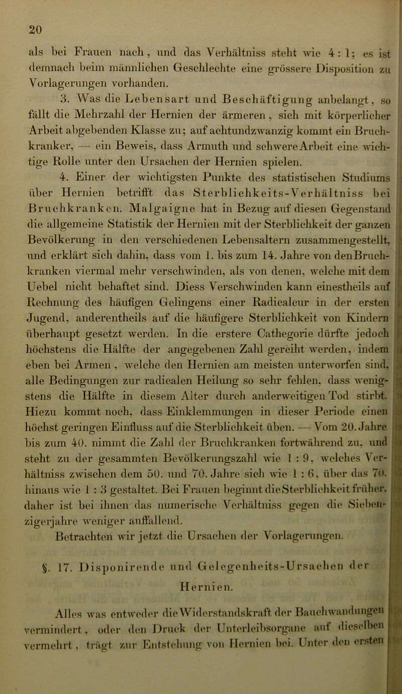 als bei Frauen nach, und das Verhältniss steht wie 4:1; es ist demnach beim männlichen Geschlechte eine grössere Disposition zu Vorlagerungen vorhanden. 3. Was die Lebensart und Beschäftigung anbelangt, so fällt die Mehrzahl der Hernien der ärmeren , sieh mit körperlicher Arbeit abgebenden Klasse zu; auf achtundzwanzig kommt ein Bruch- kranker, — ein Beweis, dass Armuth und schwere Arbeit eine wich- tige Rolle unter den Ursachen der Hernien spielen. 4. Einer der wichtigsten Punkte des statistischen Studiums über Hernien betrifft das Sterbliehkeits-Verhältniss bei Bruchkranken. Malgaigne hat in Bezug auf diesen Gegenstand die allgemeine Statistik der Hernien mit der Sterblichkeit der ganzen Bevölkerung in den verschiedenen Lebensaltern zusammengestellt, und erklärt sich dahin, dass vom 1. bis zum 14. Jahre von den Bruch- kranken viermal mehr verschwinden, als von denen, welche mit dem Uebel nicht behaftet sind. Diess Verschwinden kann einestheils auf Rechnung des häufigen Gelingens einer Radiealcur in der ersten Jugend, anderenteils auf die häufigere Sterblichkeit von Kindern überhaupt gesetzt werden. In die erstere Cathegorie dürfte jedoch höchstens die Hälfte der angegebenen Zahl gereiht werden, indem eben bei Armen , welche den Hernien am meisten unterworfen sind, alle Bedingungen zur radicalen Heilung so sehr fehlen, dass wenig- stens die Hälfte in diesem Alter durch anderweitigen Tod stirbt. Hiezu kommt noch, dass Einklemmungen in dieser Periode einen höchst geringen Einfluss auf die Sterblichkeit üben. — Vom 20. Jahre bis zum 40. nimmt die Zahl der Bruchkranken fortwährend zu. und steht zu der gesammten Bevölkerungszahl wie 1:9, welches Ver- hältniss zwischen dem 50. und 70. Jahre sich wie 1:6. über das Tu. hinaus wie 1 : 3 gestaltet. Bei Frauen beginnt die Sterblichkeit früher. jj daher ist bei ihnen das numerische Verhältniss gegen die Sieben- zigerjahre weniger auffallend. Betrachten wir jetzt die Ursachen der Vorlagerungen. V 17. Disponirende und Gelegenheits-Ursachen der Hernien. Alles vermindert vermehrt, was entweder die Widerstandskraft der Bauchwandungen , oder den Druck der Unterleibsorgane auf dieselben trägt zur Entstehung von Hernien bei. Unter den ersten