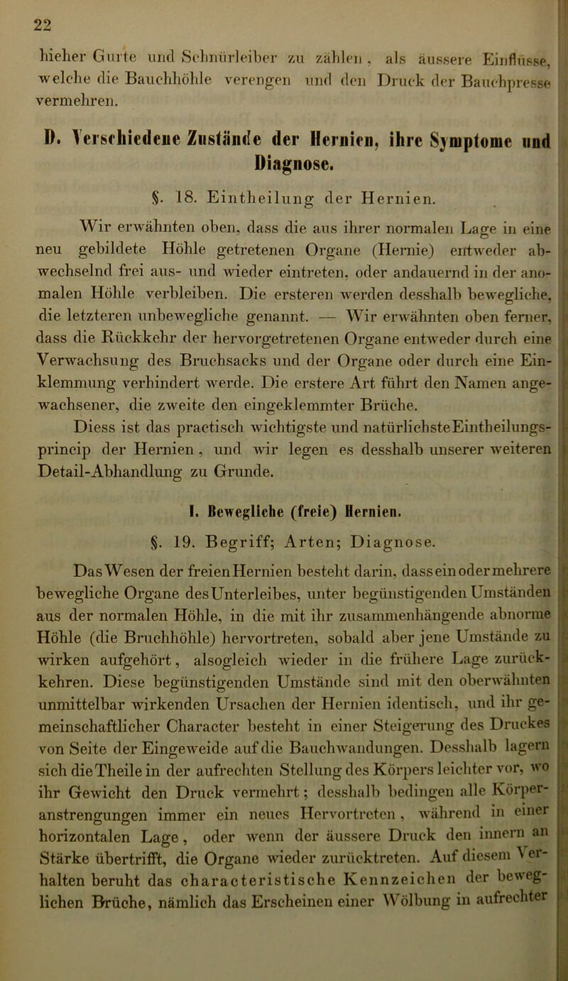 hieher Gurte uncl Sehnürleiber zu zählen, als äussere Einflüsse, welche die Bauchhöhle verengen und den Druck der Bauchpresse vermehren. D. Verschiedene Zustände der Hernien, ihre Symptome und Diagnose. §. 18. Eintheilung der Hernien. Wir erwähnten oben, dass die aus ihrer normalen Lage in eine neu gebildete Höhle getretenen Organe (Hernie) entweder ab- wechselnd frei aus- und wieder eintreten, oder andauernd in der ano- malen Höhle verbleiben. Die ersteren werden desshalb bewegliche, 1 die letzteren unbewegliche genannt. — Wir erwähnten oben ferner, j dass die Rückkehr der hervorgetretenen Organe entweder durch eine Verwachsung des Bruchsaeks und der Organe oder durch eine Ein- ! klemmung verhindert werde. Die erstere Art führt den Namen ange- i wachsener, die zweite den eingeklemmter Brüche. Diess ist das practisch wichtigste und natürlichsteEintheilungs- princip der Hernien, und Avir legen es desshalb unserer weiteren Detail-Abhandlung zu Grunde. I. Bewegliche (freie) Hernien. §. 19. Begriff; Arten; Diagnose. DasWesen der freienHernien besteht darin, dass ein oder mehrere bewegliche Organe desUnterleibes, unter begünstigenden Umständen aus der normalen Höhle, in die mit ihr zusammenhängende abnorme Höhle (die Bruchhöhle) hervortreten, sobald aber jene Umstände zu Avirken aufgehört, alsogleich Avieder in die frühere Lage zurück- kehren. Diese begünstigenden Umstände sind mit den oberwähnten unmittelbar Avirkenden Ursachen der Hernien identisch, und ihr ge- meinschaftlicher Character besteht in einer Steigerung des Druckes von Seite der Eingeweide auf die BauchAvandungen. Desshalb lagern sich dieTheile in der aufrechten Stellung des Körpers leichter vor, avo ihr GeAvicht den Druck vermehrt; desshalb bedingen alle Körper- anstrengungen immer ein neues Hervortreten, Avährend in einer ; horizontalen Lage, oder Avenn der äussere Druck den innern an Stärke übertrifft, die Organe wieder zurücktreten. Auf diesem ^ er- halten beruht das characteristische Kennzeichen der beAveg- lichen Brüche, nämlich das Erscheinen einer Wölbung in aufrechter
