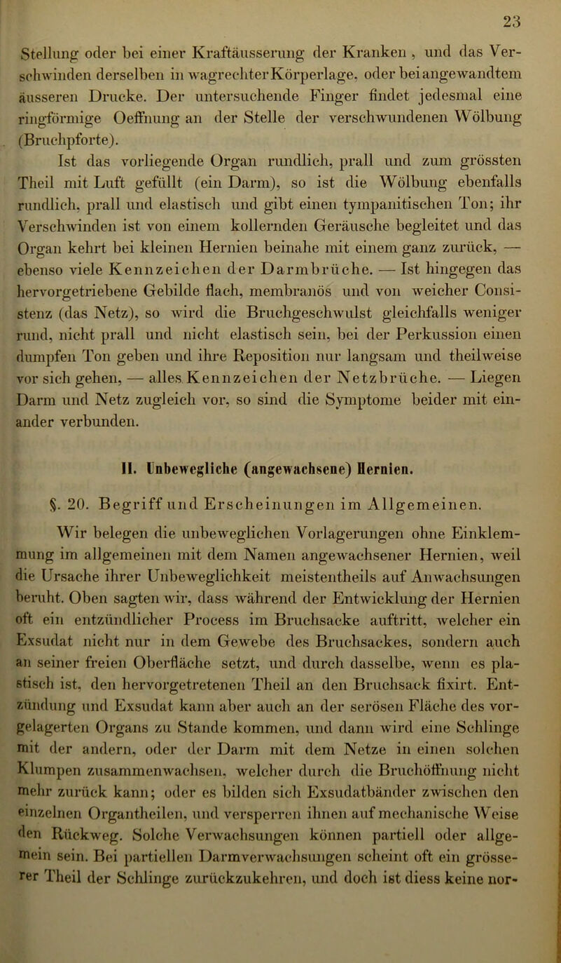 Stellung oder bei einer Kraftäusserung der Kranken , und das Ver- schwinden derselben in wagrechter Körperlage, oder bei angewandtem äusseren Drucke. Der untersuchende Finger findet jedesmal eine ringförmige Oeffnung an der Stelle der verschwundenen Wölbung (Bruchpforte). Ist das vorliegende Organ rundlich, prall und zum grössten Theil mit Luft gefüllt (ein Darm), so ist die Wölbung ebenfalls rundlich, prall und elastisch und gibt einen tympanitischen Ton; ihr Verschwinden ist von einem kollernden Geräusche begleitet und das Organ kehrt bei kleinen Hernien beinahe mit einem ganz zurück, — ebenso viele Kennzeichen der Darmbrüche. — Ist hingegen das hervorgetriebene Gebilde flach, membranös und von weicher Consi- stenz (das Netz), so wird die Bruchgeschwulst gleichfalls weniger rund, nicht prall und nicht elastisch sein, bei der Perkussion einen dumpfen Ton geben und ihre Reposition nur langsam und theilweise vor sich gehen, — alles Kennzeichen der Netzbrüche. — Liegen Darm und Netz zugleich vor, so sind die Symptome beider mit ein- ander verbunden. II. Unbewegliche (angewachsene) Hernien. §. 20. Begriff und Erscheinungen im Allgemeinen. Wir belegen die unbeweglichen Vorlagerungen ohne Einklem- mung im allgemeinen mit dem Namen angewachsener Hernien, weil die Ursache ihrer Unbeweglichkeit meistentheils auf Anwachsungen beruht. Oben sagten wir, dass während der Entwicklung der Hernien oft ein entzündlicher Process im Bruchsacke auftritt, Avelcher ein Exsudat nicht nur in dem Gewebe des Bruchsackes, sondern auch an seiner freien Oberfläche setzt, und durch dasselbe, wenn es pla- stisch ist. den hervorgetretenen Theil an den Bruchsack fixirt. Ent- zündung und Exsudat kann aber auch an der serösen Fläche des vor- gelagerten Organs zu Stande kommen, und dann wird eine Schlinge mit der andern, oder der Darm mit dem Netze in einen solchen Klumpen zusammenwachsen, welcher durch die Bruchöffnung nicht mehr zurück kann; oder es bilden sich Exsudatbänder zwischen den einzelnen Organtheilen, und versperren ihnen auf mechanische Weise den Rückweg. Solche Verwachsungen können partiell oder allge- mein sein. Bei partiellen Darmverwachsungen scheint oft ein grösse- rer Theil der Schlinge zurückzukehren, und doch ist diess keine nur-