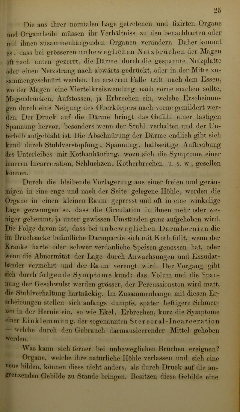 Die aus ihrer normalen Lage getretenen und fixirten Organe und Organtheile müssen ihr Verhältniss zu den benachbarten oder mit ihnen zusammenhängenden Organen verändern. Daher kommt es . dass bei grösseren unbeweglichen Netzbrüchen der Magen oft nach unten gezerrt, die Därme durch die gespannte Netzplatte oder einen Netzstrang nach abwärts gedrückt, oder in der Mitte zu- sammengeschnürt werden. Im ersteren Falle tritt nach dem Essen, wo der Magen eine Viertelkreiswendung nach vorne machen sollte, Magendrücken, Aufstossen, ja Erbrechen ein, welche Erscheinun- gen durch eine Neigung des Oberkörpers nach vorne gemildert wer- den. Der Druck auf die Därme bringt das Gefühl einer lästige] 1 Spannung hervor, besonders wenn der Stuhl verhalten und der Un- terleib aufgebläht ist. Die Abschnürung der Därme endlich gibt sich kund durch Stuhlverstopfung, Spannung, halbseitige Auftreibung des Unterleibes mit Kothanhäufung, wozu sich die Symptome einer inneren Incarceration, Schluchzen, Kotherbrechen u. s. w., gesellen können. Durch die bleibende Vorlagerung aus einer freien und geräu- migen in eine enge und nach der Seite gelegene Höhle, Averden die Organe in einen kleinen Raum gepresst und oft in eine winkelige Lage gezwungen so, dass die Circulation in ihnen mehr oder we- niger gehemmt, ja unter gewissen Umständen ganz aufgehoben wird. Die Folge davon ist, dass bei unbew eg liehen Darmhernien die im Bruchsacke befindliche Darmpartie sich mit Kotli füllt, wenn der Kranke harte oder schwer verdauliche Speisen genossen hat, oder wenn die Abnormität der Lage durch Anwachsungen und Exsudat- bänder vermehrt und der Raum verengt wird. Der Vorgang gibt sich durch folgende Symptome kund: das Volum und die Span- nung der Geschwulst werden grösser, der Percussionston wird matt, die Stuhlverhaltung hartnäckig. Im Zusammenhänge mit diesen Er- scheinungen stellen sich anfangs dumpfe, später heftigere Schmer- zen in der Hernie ein, so Avie Ekel, Erbrechen, kurz die Symptome einer Einklemmung, der sogenannten Stercoral-Incarceration ~~ welche durch den Gebrauch darmausleerender Mittel gehoben werden. Was kann sich ferner bei unbeweglichen Brüchen ereignen? Organe, welche ihre natürliche Höhle verlassen und sich eine neue bilden, können diess nicht anders, als durch Druck auf die an- grenzenden Gebilde zu Stande bringen. Besitzen diese Gebilde eine