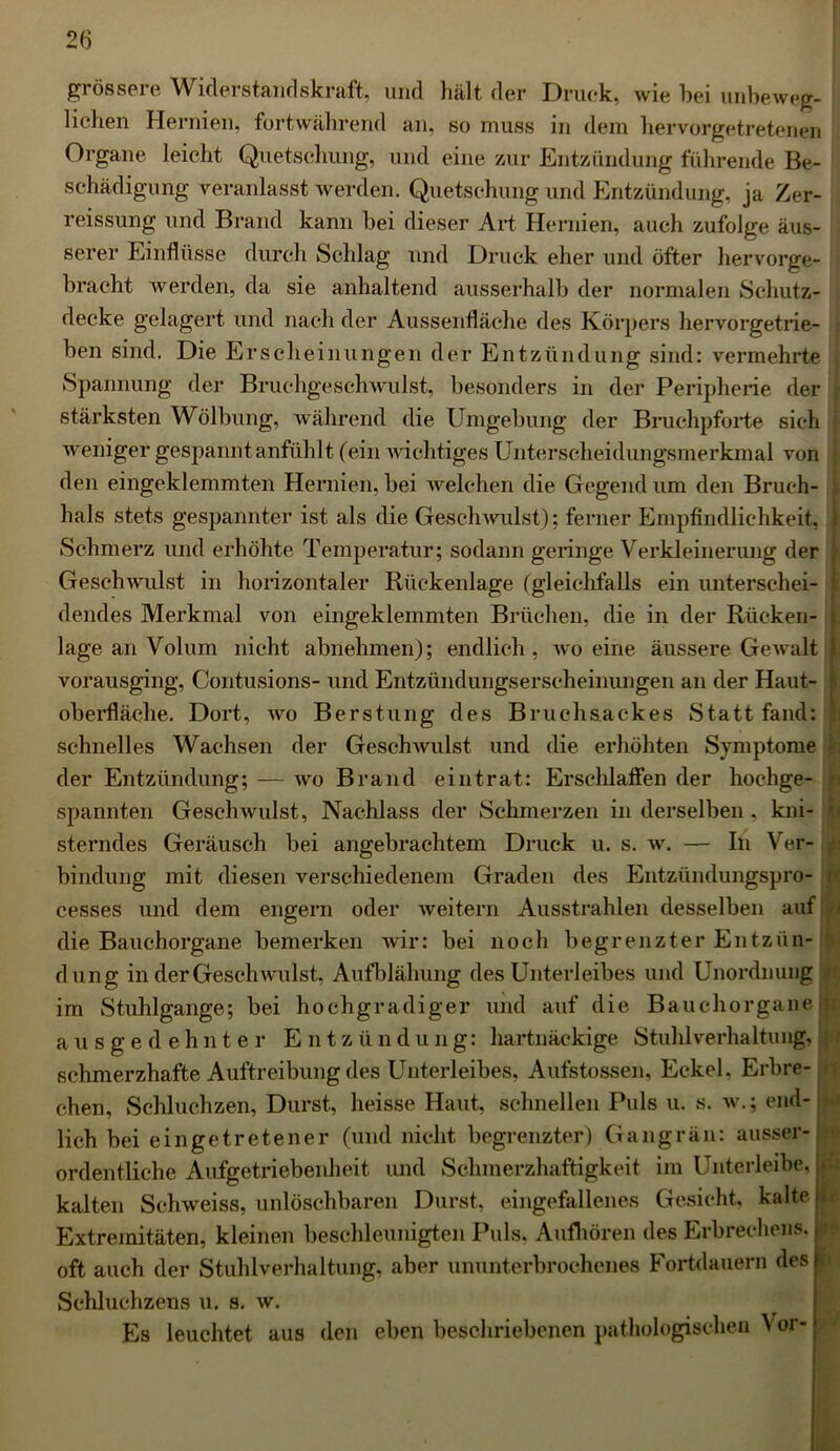 grössere Widerstandskraft, und hält der Druck, Avie hei unbeweg- lichen Hernien, fortwährend an, so muss in dem hervorgetretenen Organe leicht Quetschung, und eine zur Entzündung führende Be- schädigung veranlasst werden. Quetschung und Entzündung, ja Zer- reissung und Brand kann bei dieser Art Hernien, auch zufolge äus- serer Einflüsse durch Schlag und Druck eher und öfter hervorge- bracht werden, da sie anhaltend ausserhalb der normalen Schutz- decke gelagert und nach der Aussenfläche des Körpers hervorgetrie- ben sind. Die Erscheinungen der Entzündung sind: vermehrte Spannung der Bruchgesclrwulst, besonders in der Peripherie der stärksten Wölbung, während die Umgebung der Bruchpforte sich Aveniger gespannt anfühlt (ein Avichtiges Unterscheidungsmerkmal von den eingeklemmten Hernien, bei Avelehen die Gegend um den Bruch- hals stets gespannter ist als die Gesellwulst); ferner Empfindlichkeit, Schmerz und erhöhte Temperatur; sodann geringe Verkleinerung der GeschAvulst in horizontaler Rückenlage (gleichfalls ein unterschei- dendes Merkmal von eingeklemmten Brüchen, die in der Rücken- lage an Volum nicht abnehmen); endlich, avo eine äussere GeAvalt vorausging, Contusions- und Entzündungserscheinungen an der Haut- oberfläche. Dort, avo Berstung des Bruch&ackes Statt fand: schnelles Wachsen der GeschAvulst und die erhöhten Symptome der Entzündung; — avo Brand eintrat: Erschlaffen der hochge- spannten GeschAvulst, Nachlass der Schmerzen in derselben , kni- sterndes Geräusch bei angebrachtem Druck u. s. av. — In Ver- bindung mit diesen verschiedenem Graden des Entzündungspro- cesses und dem engem oder Aveitern Ausstrahlen desselben auf die Bauchorgane bemerken wir: bei noch begrenzter Entzün- dung in der GeschAvulst, Aufblähung des Unterleibes und Unordnung im Stuhlgänge; bei hochgradiger und auf die Bauchorgane ausgedehnter Entzündung: hartnäckige Stuhlverhaltung, schmerzhafte Auftreibung des Unterleibes, Aufstossen, Eckel, Erbre- chen, Schluchzen, Durst, heisse Haut, schnellen Puls u. s. av.; end- lich bei eingetretener (und nicht begrenzter) Gangrän: ausser- ordentliche Aufgetriebenheit und Schmerzhaftigkeit im Unterleibe, kalten Schweiss, unlöschbaren Durst, eingefallenes Gesicht, kalte ri Extremitäten, kleinen beschleunigten Puls. Aufhören des Erbrechens, | oft auch der Stuhlverhaltung, aber ununterbrochenes Fortdauern desli Schluchzens u. s. av. Es leuchtet aus den eben beschriebenen pathologischen Vor-