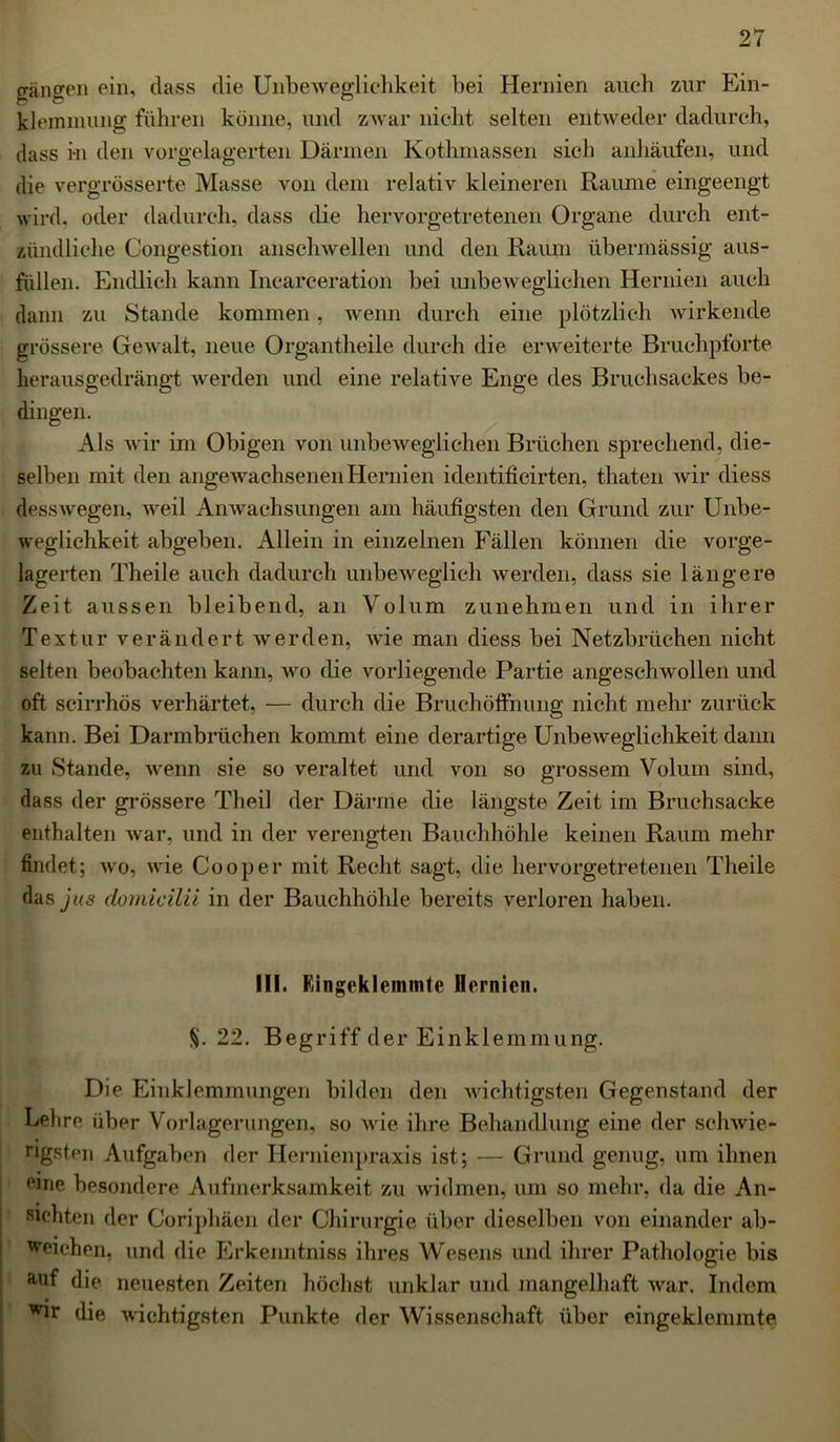 gangen ein, dass die Unbeweglichkeit bei Hernien auch zur Ein- klemmung führen könne, und zwar nicht selten entweder dadurch, dass hu den vorgelagerten Därmen Kothmassen sich anhäufen, und die vergrösserte Masse von dem relativ kleineren Raume eingeengt wird, oder dadurch, dass die hervorgetretenen Organe durch ent- zündliche Congestion anschwellen und den Raum übermässig aus- füllen. Endlich kann Incarceration bei unbeweglichen Hernien auch dann zu Stande kommen, wenn durch eine plötzlich wirkende grössere Gewalt, neue Organtheile durch die erweiterte Bruchpforte herausgedrängt werden und eine relative Enge des Bruchsackes be- dingen. Als wir im Obigen von unbeweglichen Brüchen sprechend, die- selben mit den angewachsenen Hernien identificirten, thaten wir diess desswegen, weil Anwachsungen am häufigsten den Grund zur Unbe- weglichkeit abgeben. Allein in einzelnen Fällen können die vorge- lagerten Theile auch dadurch unbeweglich werden, dass sie längere Zeit aussen bleibend, an Volum zunehmen und in ihrer Textur verändert werden, wie man diess bei Netzbrüchen nicht selten beobachten kann, wo die vorliegende Partie angeschwollen und oft scirrhös verhärtet, — durch die Bruchöffnung nicht mehr zurück kann. Bei Darmbrüchen kommt eine derartige Unbeweglichkeit dann zu Stande, wenn sie so veraltet und von so grossem Volum sind, dass der grössere Theil der Därme die längste Zeit im Bruchsacke enthalten war, und in der verengten Bauchhöhle keinen Raum mehr findet; wo, wie Cooper mit Recht sagt, die hervorgetretenen Theile das jus domicilii in der Bauchhöhle bereits verloren haben. III. Eingeklemmte Hernien. §. 22. Begriff der Einklemmung. Die Einklemmungen bilden den wichtigsten Gegenstand der Lehre über Vorlagerungen, so wie ihre Behandlung eine der schwie- rigsten Aufgaben der Hermenpraxis ist; — Grund genug, um ihnen Pine besondere Aufmerksamkeit zu widmen, um so mehr, da die An- sichten der Coriphäen der Chirurgie über dieselben von einander ab- ^eichen, und die Erkenntniss ihres Wesens und ihrer Pathologie bis auf die neuesten Zeiten höchst unklar und mangelhaft war. Indem ^r die wuchtigsten Punkte der Wissenschaft über eingeklemmte