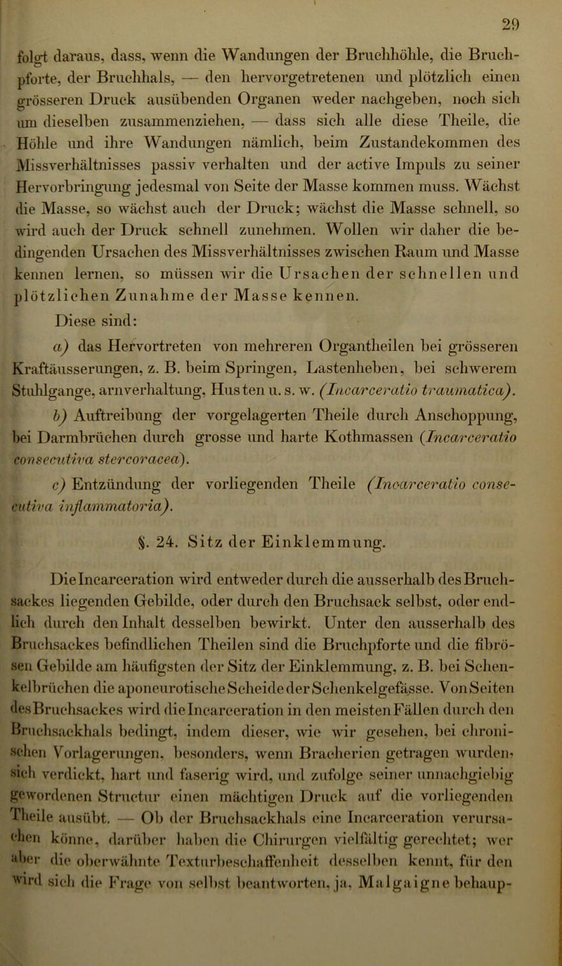 folo-t daraus, dass, wenn die Wandungen der Bruchhöhle, die Bruch- pforte, der Bruchhals, — den hervorgetretenen und plötzlich einen grösseren Druck ausübenden Organen weder nachgeben, noch sich um dieselben zusammenziehen, — dass sich alle diese Theile, die Höhle und ihre Wandungen nämlich, beim Zustandekommen des Missverhältnisses passiv verhalten und der aetive Impuls zu seiner Hervorbringung jedesmal von Seite der Masse kommen muss. Wächst die Masse, so wächst auch der Druck; wächst die Masse schnell, so wird auch der Druck schnell zunehmen. Wollen wir daher die be- dingenden Ursachen des Missverhältnisses zwischen Raum und Masse kennen lernen, so müssen wir die Ursachen der schnellen und plötzlichen Zunahme der Masse kennen. Diese sind: a) das Hervortreten von mehreren Organtheilen bei grösseren Kraftäusserungen, z. B. beim Springen, Lastenheben, bei schwerem Stuhlgänge, arnverhaltung, Husten u. s. w. (Incarceratio traumatica). b) Auftreibung der vorgelagerten Theile durch Anschoppung, bei Darmbrüehen durch grosse und harte Kothmassen {Incarceratio consecutiva stercoracea). c) Entzündung der vorliegenden Theile (Inc-arceratio conse- cutiva inflammatoria). §. 24. Sitz der Einklemmung. Dielncarceration wird entweder durch die ausserhalb desBruch- saekes liegenden Gebilde, oder durch den Bruchsack selbst, oder end- lich durch den Inhalt desselben bewirkt. Unter den ausserhalb des Bruehsackes befindlichen Theilen sind die Bruchpforte und die fibrö- sen Gebilde am häufigsten der Sitz der Einklemmung, z. B. bei Sehen- kelbrüchen die aponeurotische Scheide der Schenkelgefässe. Von Seiten des Bruchsackes wird dielncarceration in den meisten Fällen durch den Bruchsackhals bedingt, indem dieser, wie wir gesehen, bei chroni- schen Vorlagerungen, besonders, wenn Braeherien getragen wurden« sich verdickt, hart und faserig wird, und zufolge seiner unnachgiebig gewordenen Structur einen mächtigen Druck auf die vorliegenden Theile ausübt. — Ob der Bruchsackhals eine Incarceration verursa- chen könne, darüber haben die Chirurgen vielfältig gerechtet; wer aber die oberwähnte Texturbeschaffenheit desselben kennt, für den wird sich die Frage von selbst beantworten, ja, Malgaigne behaup-