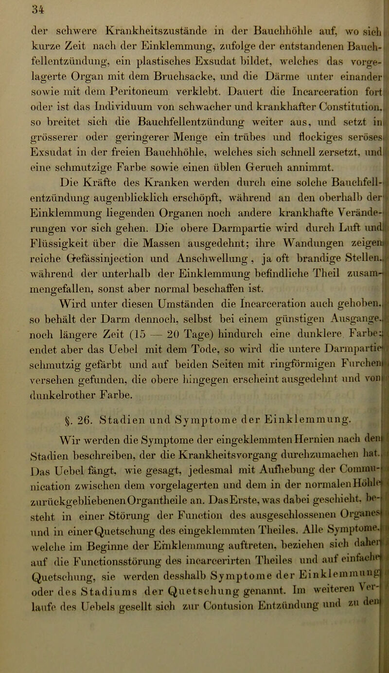 der schwere Krankheitszustände in der Bauchhöhle auf, wo sich kurze Zeit nach der Einklemmung, zufolge der entstandenen Bauch- fellentzündung, ein plastisches Exsudat bildet, welches das vorge- lagerte Organ mit dem Bruchsacke, und die Därme unter einander sowie mit dem Peritoneum verklebt. Dauert die Incarceration fort: oder ist das Individuum von schwacher und krankhafter Constitution., so breitet sich die Bauchfellentzündung weiter aus, und setzt im grösserer oder geringerer Menge ein trübes und flockiges seröses* Exsudat in der freien Bauchhöhle, welches sich schnell zersetzt, und; eine schmutzige Farbe sowie einen üblen Geruch annimmt. Die Kräfte des Kranken werden durch eine solche Bauchfell- entzündung augenblicklich erschöpft, während an den oberhalb der • Einklemmung liegenden Organen noch andere krankhafte Verände-1 rungen vor sich gehen. Die obere Darmpartie wird durch Luft und;; Flüssigkeit über die Massen ausgedehnt; ihre Wandungen zeigend reiche Gefässinjection und Anschwellung, ja oft brandige Stellen.J während der unterhalb der Einklemmung befindliche Theil zusam- mengefallen, sonst aber normal beschaffen ist. Wird unter diesen Umständen die Incarceration auch gehoben., so behält der Darm dennoch, selbst bei einem günstigen Ausgange.« noch längere Zeit (15 — 20 Tage) hindurch eine dunklere. Farbe :|l endet aber das Uebel mit dem Tode, so wird die untere Darmpartiejj schmutzig gefärbt und auf beiden Seiten mit ringförmigen Furchennu versehen gefunden, die obere hingegen erscheint ausgedehnt und vonjfl (lunkelrother Farbe. 26. Stadien und Symptome der Einklemmung. Wir werden die Symptome der eingeklemmten Hernien nach dem 5 Stadien beschreiben, der die KrankheitsVorgang durchzumachen hat.. Das Uebel fängt, wie gesagt, jedesmal mit Aufhebung der Commu-| i nication zwischen dem vorgelagerten und dem in der normalen Höhle* * zurückgebliebenen Organtheile an. Das Erste, was dabei geschieht, be-t steht in einer Störung der Function des ausgeschlossenen Organes} u und in einer Quetschung des eingeklemmten Theiles. Alle Symptome.j n welche im Beginne der Einklemmung auftreten, beziehen sich daheil!| auf die Functionsstörung des incarcerirten Theiles und auf einfache 11 Quetschung, sie werden desshalb Symptome der Einklemmung oder des Stadiums der Quetschung genannt. Im weiteren Ver- laufe des Uebels gesellt sich zur Contusion Entzündung und zu den