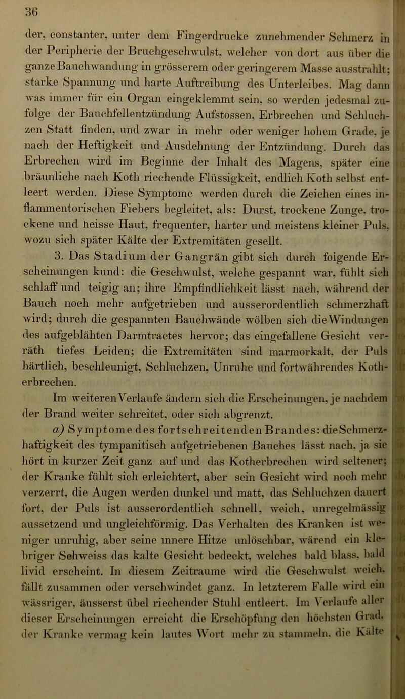 der, eonstanter, unter dem Fingerdrucke zunehmender Schmerz in der Peripherie der Bruchgeschwulst, welcher von dort aus über die ganze Bauchwandung in grösserem oder geringerem Masse ausstrahlt; starke Spannung und harte Auftreibung des Unterleibes. Mag dann was immer für ein Organ eingeklemmt sein, so werden jedesmal zu- tolge der Bauchfellentzündung Aufstossen, Erbrechen und Schluch- zen Statt finden, und zwar in mehr oder weniger hohem Grade, je \ nach der Heftigkeit und Ausdehnung der Entzündung. Durch das Erbrechen wird im Beginne der Inhalt des Magens, später eine bräunliche nach Koth riechende Flüssigkeit, endlich Koth selbst ent- leert werden. Diese Symptome werden durch die Zeichen eines in- flammentorischen Fiebers begleitet, als: Durst, trockene Zunge, tro- ckene und heisse Haut, frequenter, harter imd meistens kleiner Puls, | wozu sich später Kälte der Extremitäten gesellt. 3. Das Stadium der Gangrän gibt sich durch foigende Er- scheinungen kund: die Geschwulst, welche gespannt war, fühlt sich schlaff und teigig an; ihre Empfindlichkeit lässt nach, während der Bauch noch mehr aufgetrieben und ausserordentlich schmerzhaft wird; durch die gespannten Bauchwände wölben sich die Windungen des aufgeblähten Darmtractes hervor; das eingefallene Gesicht ver- räth tiefes Leiden; die Extremitäten sind marmorkalt, der Puls härtlieh, beschleunigt, Schluchzen, Unruhe und fortwährendes Koth- erbrechen. Im weiteren Verlaufe ändern sich die Erscheinungen, je nachdem der Brand weiter schreitet, oder sich abgrenzt. a) Symptome des fortschreitenden Brandes: die Schmerz- haftigkeit des tympanitisch aufgetriebenen Bauches lässt nach, ja sie hört in kurzer Zeit ganz auf und das Kotherbrechen wird seltener; der Kranke fühlt sich erleichtert, aber sein Gesicht wird noch mehr verzerrt, die Augen werden dunkel und matt, das Schluchzen dauert fort, der Puls ist ausserordentlich schnell, weich, unregelmässig aussetzend und ungleichförmig. Das Verhalten des Kranken ist we- niger unruhig, aber seine innere Hitze unlöschbar, wärend ein kle- briger Schweiss das kalte Gesicht bedeckt, welches bald blass, bald livid erscheint. In diesem Zeiträume wird die Geschwulst weich, fällt zusammen oder verschwindet ganz. In letzterem Falle wird ein wässriger, äusserst übel riechender Stuhl entleert. Im Verlaufe aller ; dieser Erscheinungen erreicht die Erschöpfung den höchsten Grad, der Kranke vermag kein lautes Wort mehr zu stammeln, die Kälte ^