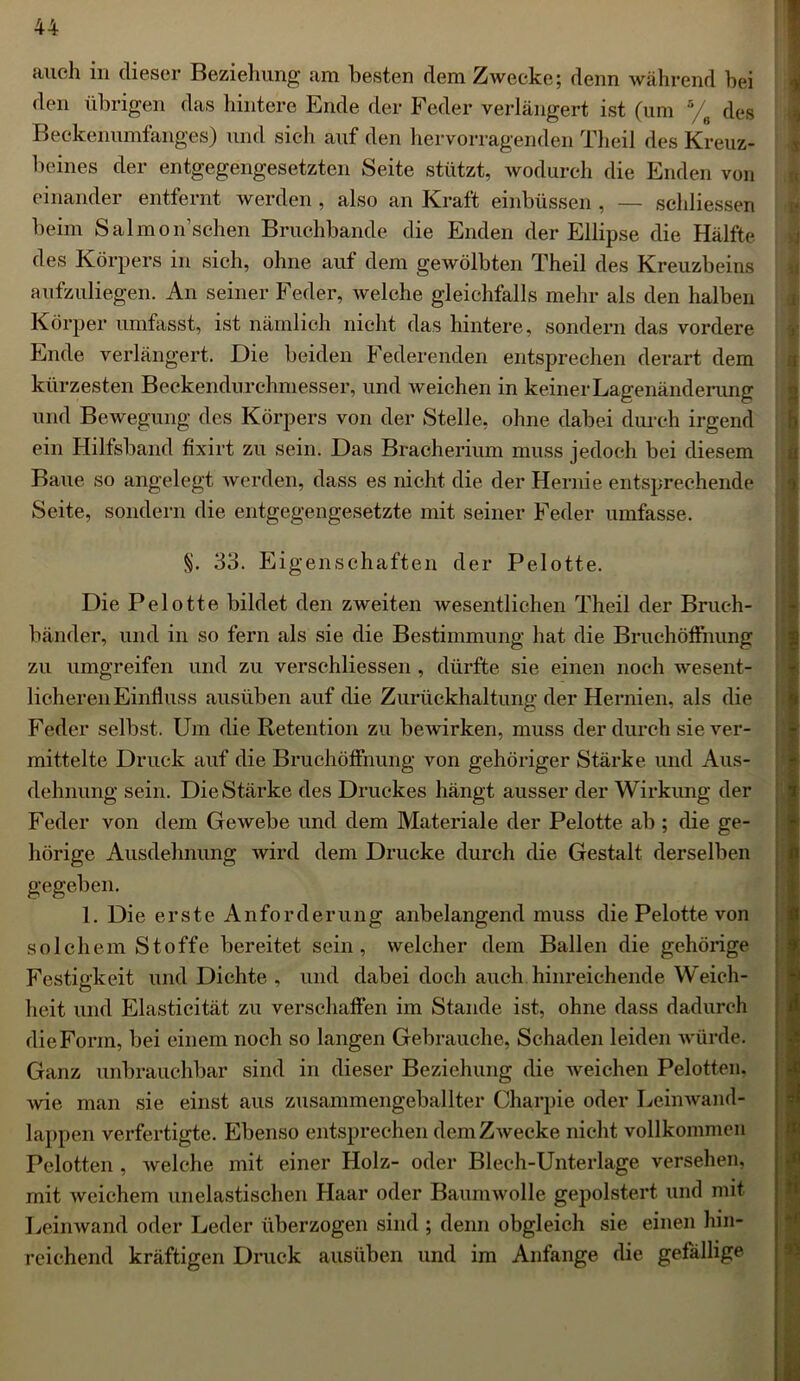 auch in dieser Beziehung am besten dem Zwecke; denn während hei den übrigen das hintere Ende der Feder verlängert ist (um 5/6 des Beckenumfanges) und sich auf den hervorragenden Theil des Kreuz- beines der entgegengesetzten Seite stützt, wodurch die Enden von einander entfernt werden , also an Kraft einbüssen , — schliessen beim Salmon’sehen Bruchbande die Enden der Ellipse die Hälfte des Körpers in sich, ohne auf dem gewölbten Theil des Kreuzbeins aufzuliegen. An seiner Feder, welche gleichfalls mehr als den halben Körper umfasst, ist nämlich nicht das hintere, sondern das vordere Ende verlängert. Die beiden Federenden entsprechen derart dem kürzesten Beckendurchmesser, und weichen in keiner Lagenänderung und Bewegung des Körpers von der Stelle, ohne dabei durch irgend ein Hilfsband fixirt zu sein. Das Bracherium muss jedoch bei diesem Baue so angelegt werden, dass es nicht die der Hernie entsprechende Seite, sondern die entgegengesetzte mit seiner Feder umfasse. §. 33. Eigenschaften der Pelotte. Die Pelotte bildet den zweiten wesentlichen Theil der Bruch- bänder, und in so fern als sie die Bestimmung hat die Bruchöflhung zu umgreifen und zu verschliessen , dürfte sie einen noch wesent- licheren Einfluss ausüben auf die Zurückhaltung der Hernien, als die Feder selbst. Um die Retention zu bewirken, muss der durch sie ver- mittelte Druck auf die Bruchöflhung von gehöriger Stärke und Aus- dehnung sein. Die Stärke des Druckes hängt ausser der Wirkung der Feder von dem Gewebe und dem Materiale der Pelotte ab ; die ge- hörige Ausdehnung wird dem Drucke durch die Gestalt derselben gegeben. 1. Die erste Anforderung anbelangend muss die Pelotte von solchem Stoffe bereitet sein, welcher dem Ballen die gehörige Festigkeit und Dichte , und dabei doch auch hinreichende Weich- heit und Elasticität zu verschaffen im Stande ist, ohne dass dadurch die Form, bei einem noch so langen Gebrauche, Schaden leiden würde. Ganz unbrauchbar sind in dieser Beziehung die weichen Pelotten. Avie man sie einst aus zusammengeballter Charpie oder Leinwand- lappen verfertigte. Ebenso entsprechen dem Zwecke nicht vollkommen Pelotten , welche mit einer Holz- oder Blech-Unterlage versehen, mit Aveichem unelastischen Haar oder Baumwolle gepolstert und mit Leinwand oder Leder überzogen sind ; denn obgleich sie einen hin- reichend kräftigen Druck ausüben und im Anfänge die gefällige x |