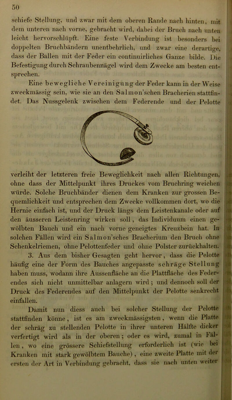 schiefe Stellung, und zwar mit dem oberen Rande nach hinten, mit dem unteren nach vorne, gebracht wird, dabei der Bruch nach unten leicht hervorschlüpft. Eine feste Verbindung ist besonders bei doppelten Bruchbändern unentbehrlich, und zwar eine derartige, dass der Ballen mit der Feder ein continuirliches Ganze bilde. Die Befestigung durch Schraubennägel wird dem Zwecke am besten ent- sprechen. Eine beweglicheVereinigung der Feder kann in der W eise zweckmässig sein, wie sie an den Salmon’sehen Bracherien stattfin- det. Das Nussgelenk zwischen dem Federende und der Pelotte verleiht der letzteren freie Beweglichkeit nach allen Richtungen, ohne dass der Mittelpunkt ihres Druckes vom Bruchring weichen würde. Solche Bruchbänder dienen dem Kranken zur grossen Be- quemlichkeit und entsprechen dem Zwecke vollkommen dort, wo die Hernie einfach ist, und der Druck längs dem Leistenkanale oder auf den äusseren Leistenring wirken soll, das Individuum einen ge- wölbten Bauch und ein nach vorne geneigtes Kreuzbein hat. In solchen Fällen wird ein Salmon’sches Bracherium den Bruch ohne Sehenkelriemen, ohne Pelottenfeder und ohne Polster zurückhalten. 3. Aus dem bisher Gesagten geht hervor, dass die Pelotte häufig eine der Form des Bauches angepasste schräge Stellung haben muss, wodann ihre Aussenfläche an die Plattfläche des Feder- endes sich nicht unmittelbar anlagern wird; und dennoch soll der Druck des Federendes auf den Mittelpunkt der Pelotte senkrecht einfallen. Damit nun diess auch bei solcher Stellung der Pelotte stattfinden könne, ist es am zweckmässigsten, wenn die Platte der schräg zu stellenden Pelotte in ihrer unteren Hälfte dicker verfertigt wird als in der oberen ; oder es wird, zumal in Fäl- len , wo eine grössere Schiefstellung erforderlich ist (wie bei Kranken mit stark gewölbtem Bauche) , eine zweite Platte mit der ersten der Art in Verbindung gebracht, dass sie nach unten weiter ifl m ir ri f fl 'TS h ’ii 4$