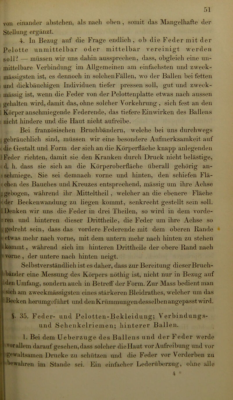 von einander abstehen, als nach oben , somit das Mangelhafte der Stellung ergänzt. 4. In Bezug auf die Frage endlich, ob die Feder mit der Pelotte unmittelbar oder mittelbar vereinigt werden soll? — müssen wir uns dahin aussprechen, dass, obgleich eine un- mittelbare Verbindung im Allgemeinen am einfachsten und zweck- massigsten ist, es dennoch in solchen Fällen, wo der Ballen bei fetten und dickbäuchigen Individuen tiefer pressen soll, gut und zweck- mässig ist, wenn die Feder von der Pelottenplatte etwas nach aussen gehalten wird, damit das, ohne solcher Vorkehrung , sich fest an den Körper anschmiegende Federende, das tiefere Einwirken des Ballens nicht hindere und die Haut nicht aufreibe. Bei französischen Bruchbändern, welche bei uns durchwegs . gebräuchlich sind, müssen wir eine besondere Aufmerksamkeit auf i die Gestalt und Form der sich an die Körperfläche knapp anlegenden t Feder richten, damit sie den Kranken durch Druck nicht belästige, . d. h. dass sie sich an die Körperoberfläche überall gehörig an- s sclimiege. Sie sei demnach vorne und hinten, den schiefen Flä- ( chen des Bauches und Kreuzes entsprechend, mässig um ihre Achse l gebogen, während ihr Mitteltheil , welcher an die ebenere Fläche ■ der Beckenwandung zu liegen kommt, senkrecht gestellt sein soll. I Denken wir ims die Feder in drei Theilen, so wird in dem vorde- : ren und hinteren dieser Drittheile, die Feder um ihre Achse so . gedreht sein, dass das vordere Federende mit dem oberen Rande etwas mehr nach vorne, mit dem untern mehr nach hinten zu stehen kommt, während sich im hinteren Drittheile der obere Rand nach vorne , der untere nach hinten neigt. Selbstverständlich ist es daher, dass zur Bereitung dieser Bruch- \< bänder eine Messung des Körpers nöthig ist, nicht nur in Bezug auf » den Umfang, sondern auch in Betreff der Form. Zur Mass bedient man K sieh am zweckmässigsten eines stärkeren Bleidrathes, welcher um das 1 Becken herumgeführt und den Krümmungen desselben angepasst wird. 35. Feder- und Pelotten-Bekleidung; Verbindungs- und Schenkelriemen; hinterer Ballen. I. Bei dem Ueberzuge des Ballens und der Feder werde vorallem darauf gesehen,dass solcher diellaut vor Aufreibung und vor gewaltsamen Drucke zu schützen und die Feder vor Verderben zu bewahren im Stande sei. Ein einfacher Lederüberzug, ohne alle