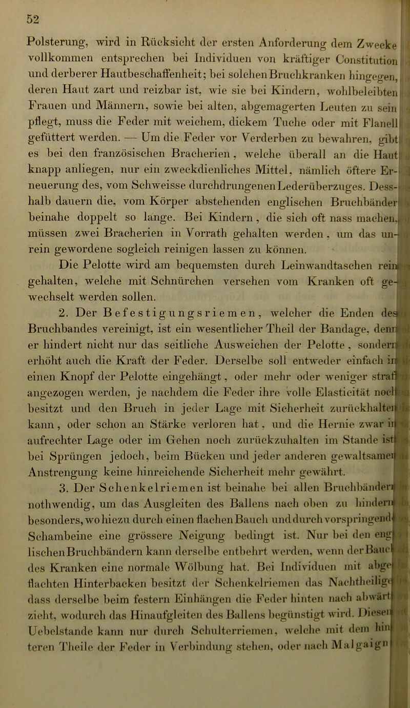 1 52 Polsterung, wird in Rücksicht der ersten Anforderung dem Zwecke vollkommen entsprechen hei Individuen von kräftiger Constitution und derberer Hautbeschaftenheit; hei solchen Bruchkranken hingegen, deren Haut zart und reizbar ist, wie sie bei Kindern, wohlbeleibten Frauen und Männern, sowie bei alten, abgemagerten Leuten zu sein pflegt, muss die Feder mit weichem, dickem Tuche oder mit Flanell i gefüttert werden. — Um die Feder vor Verderben zu bewahren, gibt! ; es bei den französischen Bracherien, welche überall an die Haut! knapp anliegen, nur ein zweckdienliches Mittel, nämlich öftere Er- neuerung des, vom Schweisse durchdrungenen Lederüberzuges. Dess-j n halb dauern die, vom Körper abstehenden englischen Bruchbänder! beinahe doppelt so lange. Bei Kindern , die sich oft nass machen.* , müssen zwei Bracherien in Vorrath gehalten werden, um das un-j ; rein gewordene sogleich reinigen lassen zu können. Die Pelotte wird am bequemsten durch Leinwandtaschen reim gehalten, welche mit Schnürchen versehen vom Kranken oft ge-;^ wechselt werden sollen. 2. Der Befestigungsriemen, welcher die Enden de» > Bruchbandes vereinigt, ist ein wesentlicher Theil der Bandage, denrwj er hindert nicht nur das seitliche Ausweichen der Pelotte, sonder J erhöht auch die Kraft der Feder. Derselbe soll entweder einfach in i einen Knopf der Pelotte eingehängt, oder mehr oder weniger strafl x angezogen werden, je nachdem die Feder ihre volle Elasticität noclfl besitzt und den Bruch in jeder Lage mit Sicherheit zuriickhalteil i kann, oder schon an Stärke verloren hat, und die Hernie zwar in aufrechter Lage oder im Gehen noch zurückzuhalten im Stande ist! : bei Sprüngen jedoch, beim Bücken und jeder anderen gewaltsame^ d Anstrengung keine hinreichende Sicherheit mehr gewährt. 3. Der Schenkelriemen ist beinahe bei allen Bruchbänder«! nothwendig, um das Ausgleiten des Ballens nach oben zu hindern i besonders, wo hiezu durch einen flachen Bauch und durch vorspringendf 9 Schambeine eine grössere Neigung bedingt ist. Nur bei den eng! 1 lisehen Bruchbändern kann derselbe entbehrt werden, wenn der Baue! des Kranken eine normale Wölbung hat. Bei Individuen mit abge flachten Hinterbacken besitzt der Schenkelriemen das Nachtheilig« : dass derselbe beim festem Einhängen die Feder hinten nach abwärt N zieht, wodurch das Hinaufgleiten des Ballens begünstigt wird. I )ieseii Uebelstande kann nur durch Schulterriemen, welche mit dem hm: tercn Theile der Feder in Verbindung stehen, oder nach Malgaign