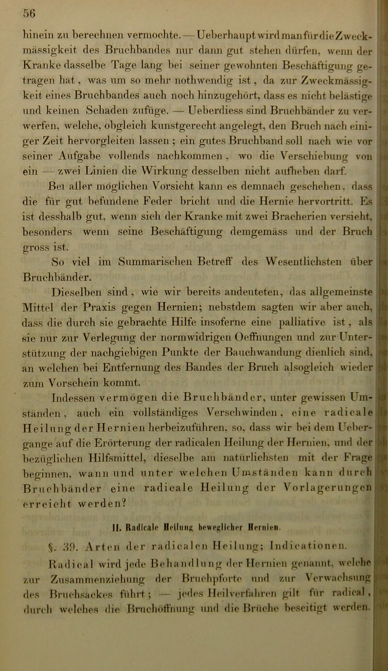 hinein zu berechnen vermochte. — UeberhauptwirdmanfürdieZweek- mässigkeit, des Bruchbandes nur dann gut stehen dürfen, wenn der Kranke dasselbe Tage lang bei seiner gewohnten Beschäftigung ge- tragen hat, was um so mehr nothwendig ist, da zur Zweckmässig- keit eines Bruchbandes auch noch hinzugehört, dass es nicht belästige und keinen Schaden zufüge. — Ueberdiess sind Bruchbänder zu ver- Averfen, Avelche, obgleich kunstgerecht angelegt, den Bruch nach eini- ger Zeit hervorgleiten lassen ; ein gutes Bruchband soll nach wie vor seiner Aufgabe vollends nachkommen , avo die Verschiebung von ein — zwei Linien die Wirkung desselben nicht aufheben darf. Bei aller möglichen Vorsicht kann es demnach geschehen, dass die für gut befundene Feder bricht und die Hernie hervortritt. Es ist desshalb gut, wenn sich der Kranke mit zAvei Bracherien versieht, besonders Avenn seine Beschäftigung demgemäss und der Bruch gross ist. So viel im Summarischen Betreff des Wesentlichsten über Bruchbänder. Dieselben sind, Avie Avir bereits andeuteten, das allgemeinste Mittel der Praxis gegen Hernien; nebstdem sagten Avir aber auch, dass die durch sie gebrachte Hilfe insoferne eine palliative ist, als sie nur zur Verlegung der normAvidrigen Oeffnungen und zur Unter- stützung der nachgiebigen Punkte der BaucliAvandung dienlich sind, an Avelchen bei Entfernung des Bandes der Bruch alsogleich Avieder zum Vorschein kommt. Indessen vermögen die Bruchbänder, unter geAvissen Um- ständen, auch ein vollständiges Verschwinden, eine radicale Heilung der Hernien herbeizuführen, so, dass Avir bei dem Ueber- gange auf die Erörterung der radiealen Heilung der Hernien, und der bezüglichen Hilfsmittel, dieselbe am natürlichsten mit der Frage beginnen, Avann und unter Avelchen Umständen kann durch Bruchbänder eine radicale Heilung der Vorlagerungen erreicht Averden? II. Radicale Heilung beweglicher Hernien. §. 39. Arten der radiealen Heilung; Indicationen. Radical Avird jede Behandlung der Hernien genannt, Avelche zur Zusammenziehung der Bruchpforte und zur Verwachsung des Bruchsackes führt; — jedes Heilverfahren gilt für radical, durch Avelches die Bruchofthung und die Brüche beseitigt werden. | <1 l d il *E lo fi •l> t*