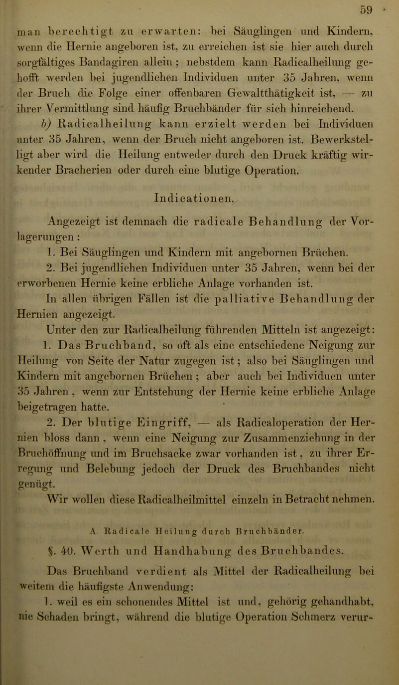 man berechtigt zu erwarten: bei Säuglingen und Kindern, wenn die Hernie angeboren ist, zu erreichen ist sie hier auch durch sorgfältiges Bandagiren allein ; nebstdem kann Radicalheilung ge- hofft. werden bei jugendlichen Individuen unter 35 Jahren, wenn der Bruch die Folge einer offenbaren Gewalttätigkeit ist, — zu ihrer Vermittlung sind häufig Bruchbänder für sich hinreichend. b) Radicalheilung kann erzielt werden bei Individuen unter 35 Jahren, wenn der Bruch nicht angeboren ist. Bewerkstel- ligt aber wird die Heilung entweder durch den Druck kräftig wir- kender Braeherien oder durch eine blutige Operation. Indicationen. Angezeigt ist demnach die radicale Behandlung der Vor- lagerungen : 1. Bei Säuglingen und Kindern mit angebornen Brüchen. 2. Bei jugendlichen Individuen unter 35 Jahren, wenn bei der erworbenen Hernie keine erbliche Anlage vorhanden ist. In allen übrigen Fällen ist die palliative Behandlung der Hernien angezeigt. Unter den zur Radicalheilung führenden Mitteln ist angezeigt: 1. Das Bruchband, so oft als eine entschiedene Neigung zur Heilung von Seite der Natur zugegen ist; also bei Säuglingen und Kindern mit angebornen Brüchen ; aber auch bei Individuen unter 35 Jahren, wenn zur Entstehung der Hernie keine erbliche Anlage beigetragen hatte. 2. Der blutige Eingriff, — als Radicaloperation der Her- nien bloss dann , wenn eine Neigung zur Zusammenziehung in der Bruchöffnung und im Bruchsacke zwar vorhanden ist, zu ihrer Er- regung und Belebung jedoch der Druck des Bruchbandes nicht genügt. Wir wollen diese Radicalheilmittel einzeln in Betracht nehmen. A. Radicale Heilung durch Bruchbänder. V 40. Werth und Handhabung des Bruchbandes. Das Bruchband verdient als Mittel der Radicalheilung bei weitem die häufigste Anwendung: I. weil es ein schonendes Mittel ist und, gehörig gehandhabt, nie Schaden bringt, während die blutige Operation Schmerz verur-