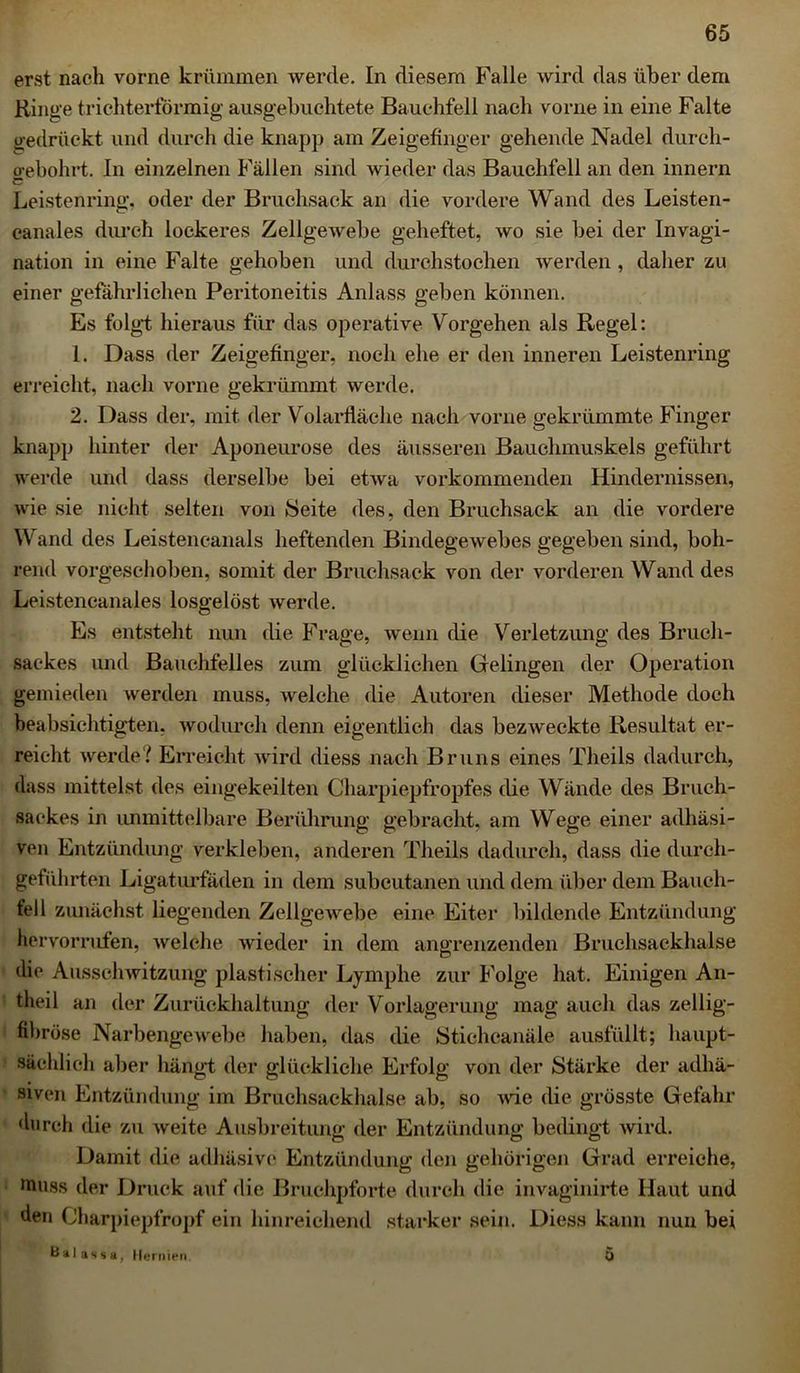 erst nach vorne krümmen werde. In diesem Falle wird das über dem Ringe trichterförmig ausgebuchtete Bauchfell nach vorne in eine Falte gedrückt und durch die knapp am Zeigefinger gehende Nadel durch- o-ebohrt. In einzelnen Fällen sind wieder das Bauchfell an den innern C Leistenring, oder der Bruchsack an die vordere Wand des Leisten- canales durch lockeres Zellgewebe geheftet, wo sie bei der Invagi- nation in eine Falte gehoben und durchstochen werden , daher zu einer gefährlichen Peritoneitis Anlass geben können. Es folgt hieraus für das operative Vorgehen als Regel: 1. Dass der Zeigefinger, noch ehe er den inneren Leistenring erreicht, nach vorne gekrümmt werde. 2. Dass der, mit der Volarfläche nach vorne gekrümmte Finger knapp hinter der Aponeurose des äusseren Bauchmuskels geführt werde und dass derselbe bei etwa vorkommenden Hindernissen, wie sie nicht selten von Seite des, den Bruchsack an die vordere Wand des Leistencanals heftenden Bindegewebes gegeben sind, boh- rend vorgeschoben, somit der Bruchsack von der vorderen Wand des Leistencanales losgelöst werde. Es entsteht nun die Frage, wenn die Verletzung des Bruch- sackes und Bauchfelles zum glücklichen Gelingen der Operation gemieden werden muss, welche die Autoren dieser Methode doch beabsichtigten, wodurch denn eigentlich das bezweckte Resultat er- reicht werde? Erreicht wird diess nach Bruns eines Theils dadurch, dass mittelst des eingekeilten Charpiepfropfes die Wände des Brueh- sackes in unmittelbare Berührung gebracht, am Wege einer adhäsi- ven Entzündung verkleben, anderen Theils dadurch, dass die durch- geführten Ligaturfäden in dem subcutanen und dem über dem Bauch- fell zunächst liegenden Zellgewebe eine Eiter bildende Entzündung hervomifen, welche wieder in dem angrenzenden Bruchsackhalse (he Ausschwitzung plastischer Lymphe zur Folge hat. Einigen An- theil an der Zurückhaltung der Vorlagerung mag auch das zeilig- fibröse Narbengewebe haben, das die Stichcanäle ausfüllt; haupt- sächlich aber hängt der glückliche Erfolg von der Stärke der adhä- siven Entzündung im Bruchsackhalse ab, so wie die grösste Gefahr durch die zu weite Ausbreitung der Entzündung bedingt wird. Damit die adhäsive Entzündung den gehörigen Grad erreiche, HUiss der Druck auf die Bruchpforte durch die invaginirte Haut und den Charpiepfropf ein hinreichend starker sein. Diess kann nun bei Cal a s s h , Hernien. 0