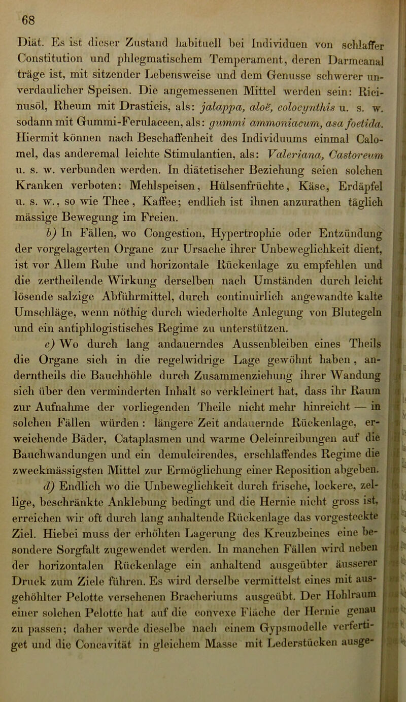 Diät. Es ist dieser Zustand habituell bei Individuen von schlaffer Constitution und phlegmatischem Temperament, deren Darmcanal träge ist, mit sitzender Lebensweise und dem Genüsse schwerer un- verdaulicher Speisen. Die angemessenen Mittel werden sein: Rici- nusöl, Rlieum mit Drasticis, als: jalappa, aloe, colocynthis u. s. w. sodann mit Gummi-Ferulaceen, als: gummi ammoniacum, asa foetida. Hiermit können nach Beschaffenheit des Individuums einmal Calo- mel, das anderemal leichte Stimulantien, als: Valeriana, Castoreum u. s. w. verbunden werden. In diätetischer Beziehung seien solchen Kranken verboten: Mehlspeisen, Hülsenfrüchte, Käse, Erdäpfel u. s. w., so wie Thee, Kaffee; endlich ist ihnen anzurathen täglich mässige Bewegung im Freien. b) In Fällen, wo Congestion, Hypertrophie oder Entzündung der vorgelagerten Organe zur Ursache ihrer Unbeweglichkeit dient, ist vor Allem Ruhe und horizontale Rückenlage zu empfehlen und die zertheilende Wirkung derselben nach Umständen durch leicht lösende salzige Abführmittel, durch continuirlich angewandte kalte Umschläge, wenn nöthig durch wiederholte Anlegung von Blutegeln und ein antiphlogistisches Regime zu unterstützen. c) Wo durch lang andauerndes Aussenbleiben eines Theils die Organe sich in die regelwidrige Lage gewöhnt haben, an- derntheils die Bauchhöhle durch Zusammenziehung ihrer Wandung sich über den verminderten Inhalt so verkleinert hat, dass ihr Raum zur Aufnahme der vorliegenden Theile nicht mehr hinreicht — in solchen Fällen würden : längere Zeit andauernde Rückenlage, er- weichende Bäder, Cataplasmen und warme Oeleinreibungen auf die Bauchwandungen und ein demulcirendes, erschlaffendes Regime die zweckmässigsten Mittel zur Ermöglichung einer Reposition abgeben. d) Endlich wo die Unbeweglichkeit durch frische, lockere, zel- lige, beschränkte Anklebung bedingt und die Hernie nicht gross ist, erreichen wir oft durch lang anhaltende Rückenlage das vorgesteckte Ziel. Hiebei muss der erhöhten Lagerung des Kreuzbeines eine be- sondere Sorgfalt zugewendet werden. In manchen Fällen wird neben der horizontalen Rückenlage ein anhaltend ausgeübter äusserer Druck zum Ziele führen. Es wird derselbe vermittelst eines mit aus- gehöhlter Pelotte versehenen Bracheriums ausgeübt. Der Ilohlraum einer solchen Pelotte hat auf die convexe Fläche der Hernie genau zu passen; daher werde dieselbe nach einem Gypsmodelle verferti- get und die Coneavität in gleichem Masse mit Lederstücken ausge- I v' -i % U